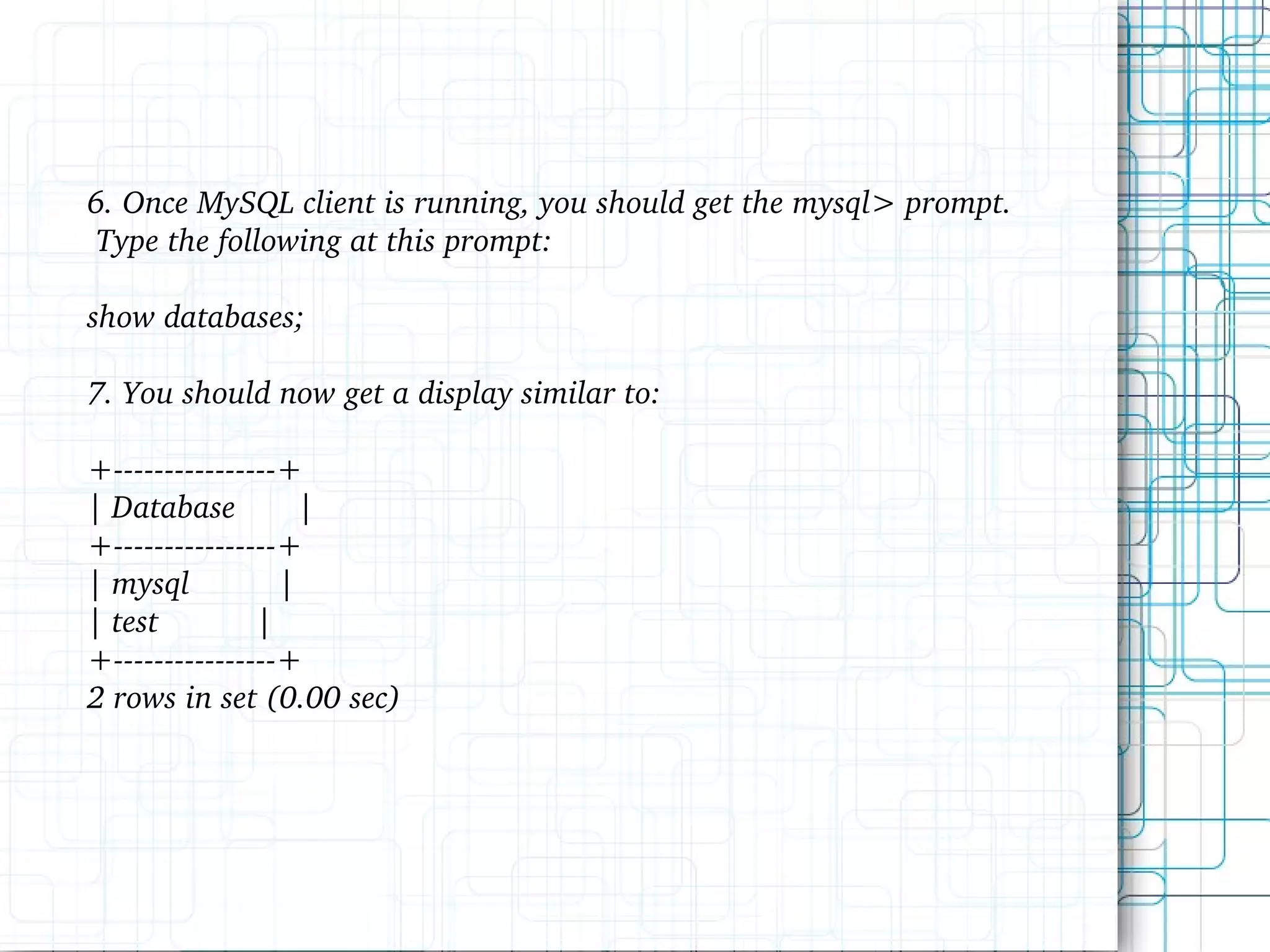 6. Once MySQL client is running, you should get the mysql> prompt. Type the following at this prompt: show databases; 7. You should now get a display similar to: +----------------+ | Database | +----------------+ | mysql | | test | +----------------+ 2 rows in set (0.00 sec) 