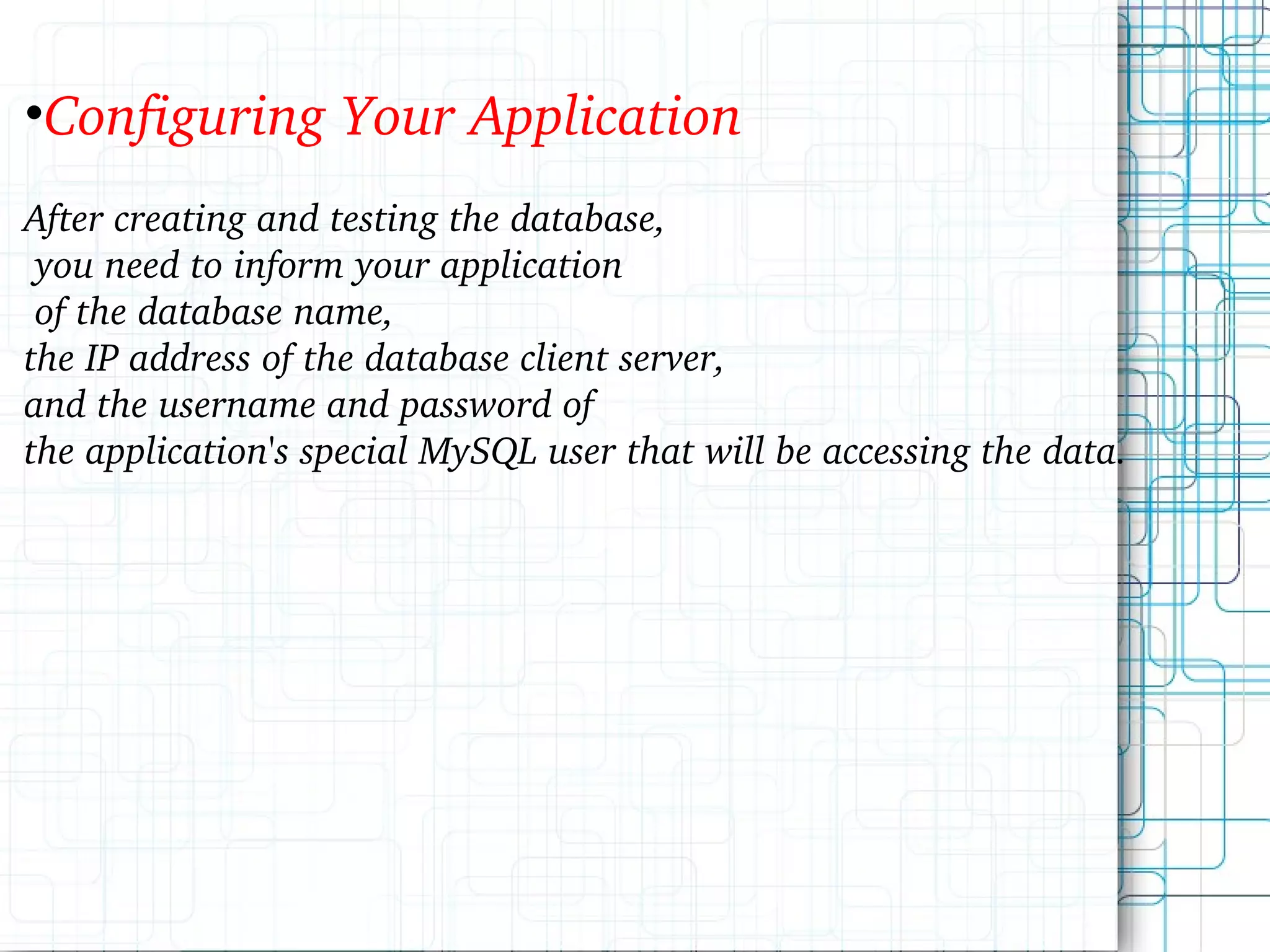 Configuring Your Application After creating and testing the database, you need to inform your application of the database name, the IP address of the database client server, and the username and password of the application's special MySQL user that will be accessing the data. 
