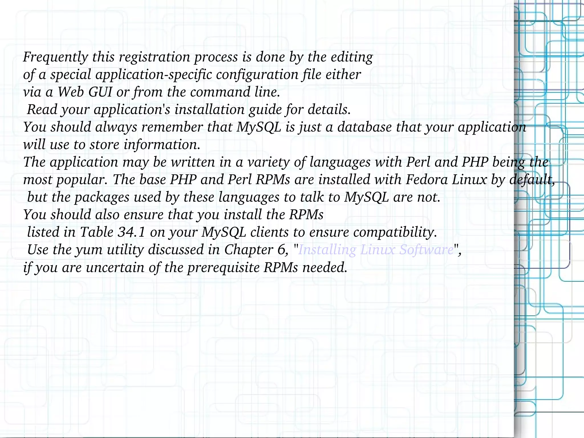 Frequently this registration process is done by the editing of a special application-specific configuration file either via a Web GUI or from the command line. Read your application's installation guide for details. You should always remember that MySQL is just a database that your application will use to store information. The application may be written in a variety of languages with Perl and PHP being the most popular. The base PHP and Perl RPMs are installed with Fedora Linux by default, but the packages used by these languages to talk to MySQL are not. You should also ensure that you install the RPMs listed in Table 34.1 on your MySQL clients to ensure compatibility. Use the yum utility discussed in Chapter 6, &quot; Installing Linux Software &quot;, if you are uncertain of the prerequisite RPMs needed. 