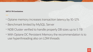 DBT2 5 TB Conclusions
• Optane memory increases transaction latency by 10-12%
• Benchmark limited by MySQL Server
• NDB Cluster verified to handle properly DB sizes up to 5 TB
• With Optane DC Persistent Memory the recommendation is to
use hyperthreading also on LDM threads
 
