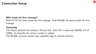 Connection Setup
Who sends the first message?
With HTTP the client sends the first message. With MySQL the server sends the first
message.
Versioning
The Classic protocol has versions: V9 and V10. And V10 is used since MySQL 3.21.0
(1998). So basically the version number is useless.
The MySQL protocol instead uses capability flags to indicate features.
 