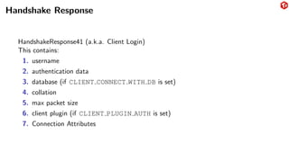 Handshake Response
HandshakeResponse41 (a.k.a. Client Login)
This contains:
1. username
2. authentication data
3. database (if CLIENT CONNECT WITH DB is set)
4. collation
5. max packet size
6. client plugin (if CLIENT PLUGIN AUTH is set)
7. Connection Attributes
 