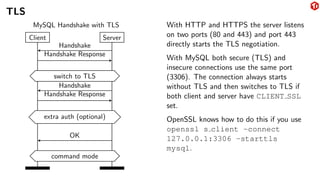 TLS
Client Server
Handshake
Handshake Response
switch to TLS
Handshake
Handshake Response
extra auth (optional)
OK
command mode
MySQL Handshake with TLS With HTTP and HTTPS the server listens
on two ports (80 and 443) and port 443
directly starts the TLS negotiation.
With MySQL both secure (TLS) and
insecure connections use the same port
(3306). The connection always starts
without TLS and then switches to TLS if
both client and server have CLIENT SSL
set.
OpenSSL knows how to do this if you use
openssl s client -connect
127.0.0.1:3306 -starttls
mysql.
 