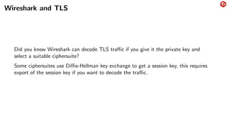Wireshark and TLS
Did you know Wireshark can decode TLS traffic if you give it the private key and
select a suitable ciphersuite?
Some ciphersuites use Diffie-Hellman key exchange to get a session key, this requires
export of the session key if you want to decode the traffic.
 