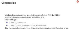 Compression
zlib based compression has been in the protocol since MySQL 3.22.3.
zstandard based compression was added in 8.0.18.
Protocol flags:
▶ CLIENT_COMPRESS
▶ CLIENT_ZSTD_COMPRESSION_ALGORITHM
The HandshakeResponse41 contains the zstd compression level if the flag is set.
 