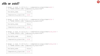 zlib or zstd?
$ mysql -u root -h 127.0.0.1 --compression-algorithms=zstd 
> -e "SHOW STATUS LIKE ’Compression_algorithm’"
+-----------------------+-------+
| Variable_name | Value |
+-----------------------+-------+
| Compression_algorithm | zstd |
+-----------------------+-------+
$ mysql -u root -h 127.0.0.1 --compression-algorithms=zlib 
> -e "SHOW STATUS LIKE ’Compression_algorithm’"
+-----------------------+-------+
| Variable_name | Value |
+-----------------------+-------+
| Compression_algorithm | zlib |
+-----------------------+-------+
$ mysql -u root -h 127.0.0.1 --compression-algorithms=zlib,zstd 
> -e "SHOW STATUS LIKE ’Compression_algorithm’"
+-----------------------+-------+
| Variable_name | Value |
+-----------------------+-------+
| Compression_algorithm | zlib |
+-----------------------+-------+
$ mysql -u root -h 127.0.0.1 --compression-algorithms=zstd,zlib 
> -e "SHOW STATUS LIKE ’Compression_algorithm’"
+-----------------------+-------+
| Variable_name | Value |
+-----------------------+-------+
| Compression_algorithm | zlib |
+-----------------------+-------+
 