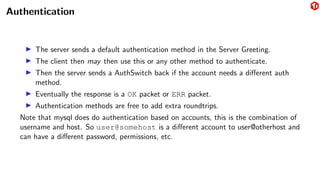Authentication
▶ The server sends a default authentication method in the Server Greeting.
▶ The client then may then use this or any other method to authenticate.
▶ Then the server sends a AuthSwitch back if the account needs a different auth
method.
▶ Eventually the response is a OK packet or ERR packet.
▶ Authentication methods are free to add extra roundtrips.
Note that mysql does do authentication based on accounts, this is the combination of
username and host. So user@somehost is a different account to user@otherhost and
can have a different password, permissions, etc.
 