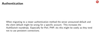 Authentication
When migrating to a newer authentication method the server announced default and
the client default might be wrong for a specific account. This increases the
AuthSwitch roundtrips. Especially for Perl, PHP, etc this might be costly as they tend
not to use persistent connections.
 