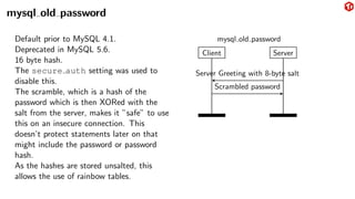 mysql old password
Default prior to MySQL 4.1.
Deprecated in MySQL 5.6.
16 byte hash.
The secure auth setting was used to
disable this.
The scramble, which is a hash of the
password which is then XORed with the
salt from the server, makes it ”safe” to use
this on an insecure connection. This
doesn’t protect statements later on that
might include the password or password
hash.
As the hashes are stored unsalted, this
allows the use of rainbow tables.
Client Server
Server Greeting with 8-byte salt
Scrambled password
mysql old password
 