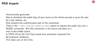 RSA keypair
Automatically generated.
How to distribute the public keys of your server to the clients securely is up to the user.
So is key rollover, etc.
Only protects the authentication part of the connection.
There is the --get-server-public-key option to request the public key over a
MySQL connection. But this connection is not secure and open to a
man-in-the-middle attack.
A TOFU (Trust On First Use) would have somewhat improved this.
No hostname validation.
TLS takes care of all of this.
 