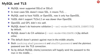 MySQL and TLS
▶ MySQL never supported SSLv2 or SSLv3
▶ In most cases SSL doesn’t mean SSL, it means TLS. . .
▶ MySQL used to have YaSSL or OpenSSL, now it only has OpenSSL.
▶ YaSSL didn’t support TLSv1.2 an was slower than OpenSSL
▶ OpenSSL and GPL didn’t mix well.
▶ MySQL doesn’t do hostname validation (--ssl-mode=VALIDATE IDENTITY)
by default.
▶ MySQL doesn’t do CA validation (--ssl-mode=VALIDATE CA)by default
either.
▶ The default doesn’t protect against man-in-the-middle attacks.
▶ Both caching sha2 password and sha256 password send the plaintext
password over the TLS connection.
▶ So by default MySQL clients/connectors will happily send the password to the
man in the middle. . .
 
