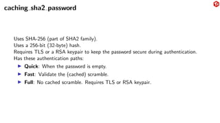 caching sha2 password
Uses SHA-256 (part of SHA2 family).
Uses a 256-bit (32-byte) hash.
Requires TLS or a RSA keypair to keep the password secure during authentication.
Has these authentication paths:
▶ Quick: When the password is empty.
▶ Fast: Validate the (cached) scramble.
▶ Full: No cached scramble. Requires TLS or RSA keypair.
 
