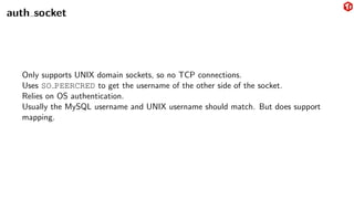 auth socket
Only supports UNIX domain sockets, so no TCP connections.
Uses SO PEERCRED to get the username of the other side of the socket.
Relies on OS authentication.
Usually the MySQL username and UNIX username should match. But does support
mapping.
 