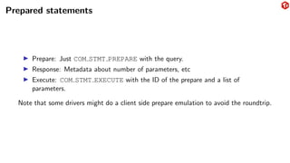 Prepared statements
▶ Prepare: Just COM STMT PREPARE with the query.
▶ Response: Metadata about number of parameters, etc
▶ Execute: COM STMT EXECUTE with the ID of the prepare and a list of
parameters.
Note that some drivers might do a client side prepare emulation to avoid the roundtrip.
 