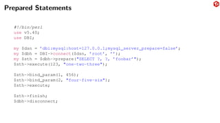 Prepared Statements
#!/bin/perl
use v5.40;
use DBI;
my $dsn = ’dbi:mysql:host=127.0.0.1;mysql_server_prepare=false’;
my $dbh = DBI->connect($dsn, ’root’, ’’);
my $sth = $dbh->prepare("SELECT ?, ?, ’foobar’");
$sth->execute(123, "one-two-three");
$sth->bind_param(1, 456);
$sth->bind_param(2, "four-five-six");
$sth->execute;
$sth->finish;
$dbh->disconnect;
 