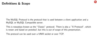 Definitions & Scope
The MySQL Protocol is the protocol that is used between a client application and a
MySQL or MySQL Compatible server.
This is nowadays known as the ”Classic” protocol. There is also a ”X Protocol”, which
is newer and based on protobuf, but this is out of scope of this presentation.
The protocol can be used over a UNIX socket or over TCP.
 