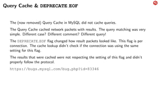 Query Cache & DEPRECATE EOF
The (now removed) Query Cache in MySQL did not cache queries.
The Query Cache cached network packets with results. The query matching was very
simple. Different case? Different comment? Different query!
The DEPRECATE EOF flag changed how result packets looked like. This flag is per
connection. The cache lookup didn’t check if the connection was using the same
setting for this flag.
The results that were cached were not respecting the setting of this flag and didn’t
properly follow the protocol.
https://bugs.mysql.com/bug.php?id=83346
 
