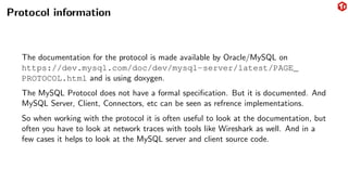 Protocol information
The documentation for the protocol is made available by Oracle/MySQL on
https://dev.mysql.com/doc/dev/mysql-server/latest/PAGE_
PROTOCOL.html and is using doxygen.
The MySQL Protocol does not have a formal specification. But it is documented. And
MySQL Server, Client, Connectors, etc can be seen as refrence implementations.
So when working with the protocol it is often useful to look at the documentation, but
often you have to look at network traces with tools like Wireshark as well. And in a
few cases it helps to look at the MySQL server and client source code.
 