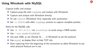 Using Wireshark with MySQL
Capture traffic and analyze
▶ Capture pcap file with tcpdump and analyze with Wireshark.
▶ Capture and analyze with Wireshark directly.
▶ Or use tshark (Wireshark CLI), especially with automation.
▶ Set -s 65535 with older tcpdump versions to capture complete packets.
Hints for the MySQL side
▶ Use -h 127.0.0.1, not localhost to avoid using a UNIX socket.
▶ Use --ssl-mode=DISABLED
▶ Use port 3306, or use Decode As . . . in Wireshark to set the protocol
▶ Use mysql as display filter to hide TCP info.
▶ Start capturing from the beginning of the connection to allow Wireshark to see
what protocol features are in use.
 