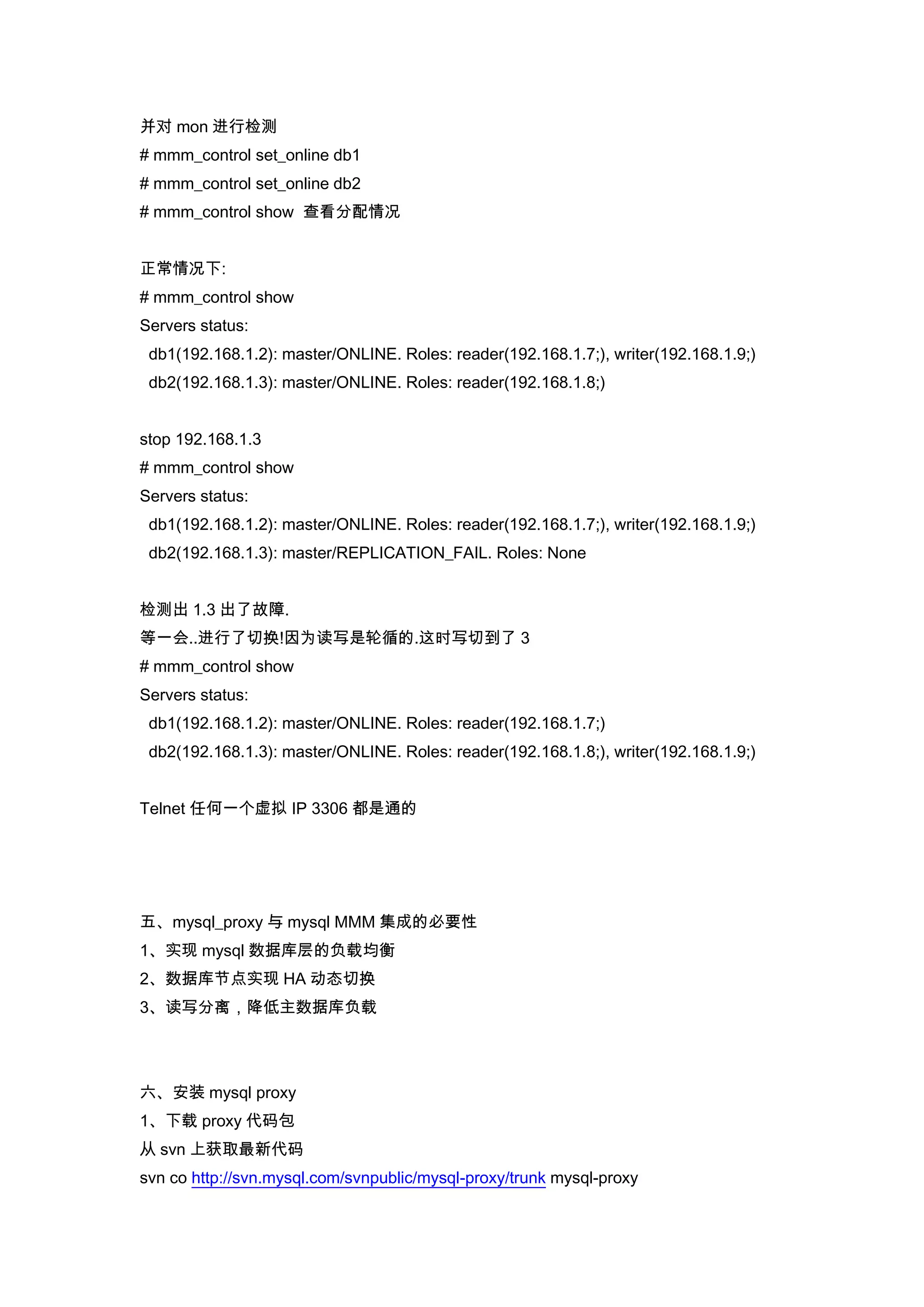 并对 mon 进行检测
# mmm_control set_online db1
# mmm_control set_online db2
# mmm_control show 查看分配情况


正常情况下:
# mmm_control show
Servers status:
 db1(192.168.1.2): master/ONLINE. Roles: reader(192.168.1.7;), writer(192.168.1.9;)
 db2(192.168.1.3): master/ONLINE. Roles: reader(192.168.1.8;)


stop 192.168.1.3
# mmm_control show
Servers status:
 db1(192.168.1.2): master/ONLINE. Roles: reader(192.168.1.7;), writer(192.168.1.9;)
 db2(192.168.1.3): master/REPLICATION_FAIL. Roles: None


检测出 1.3 出了故障.
等一会..进行了切换!因为读写是轮循的.这时写切到了 3
# mmm_control show
Servers status:
 db1(192.168.1.2): master/ONLINE. Roles: reader(192.168.1.7;)
 db2(192.168.1.3): master/ONLINE. Roles: reader(192.168.1.8;), writer(192.168.1.9;)


Telnet 任何一个虚拟 IP 3306 都是通的




五、mysql_proxy 与 mysql MMM 集成的必要性
1、实现 mysql 数据库层的负载均衡
2、数据库节点实现 HA 动态切换
3、读写分离，降低主数据库负载




六、安装 mysql proxy
1、下载 proxy 代码包
从 svn 上获取最新代码
svn co http://svn.mysql.com/svnpublic/mysql-proxy/trunk mysql-proxy
 