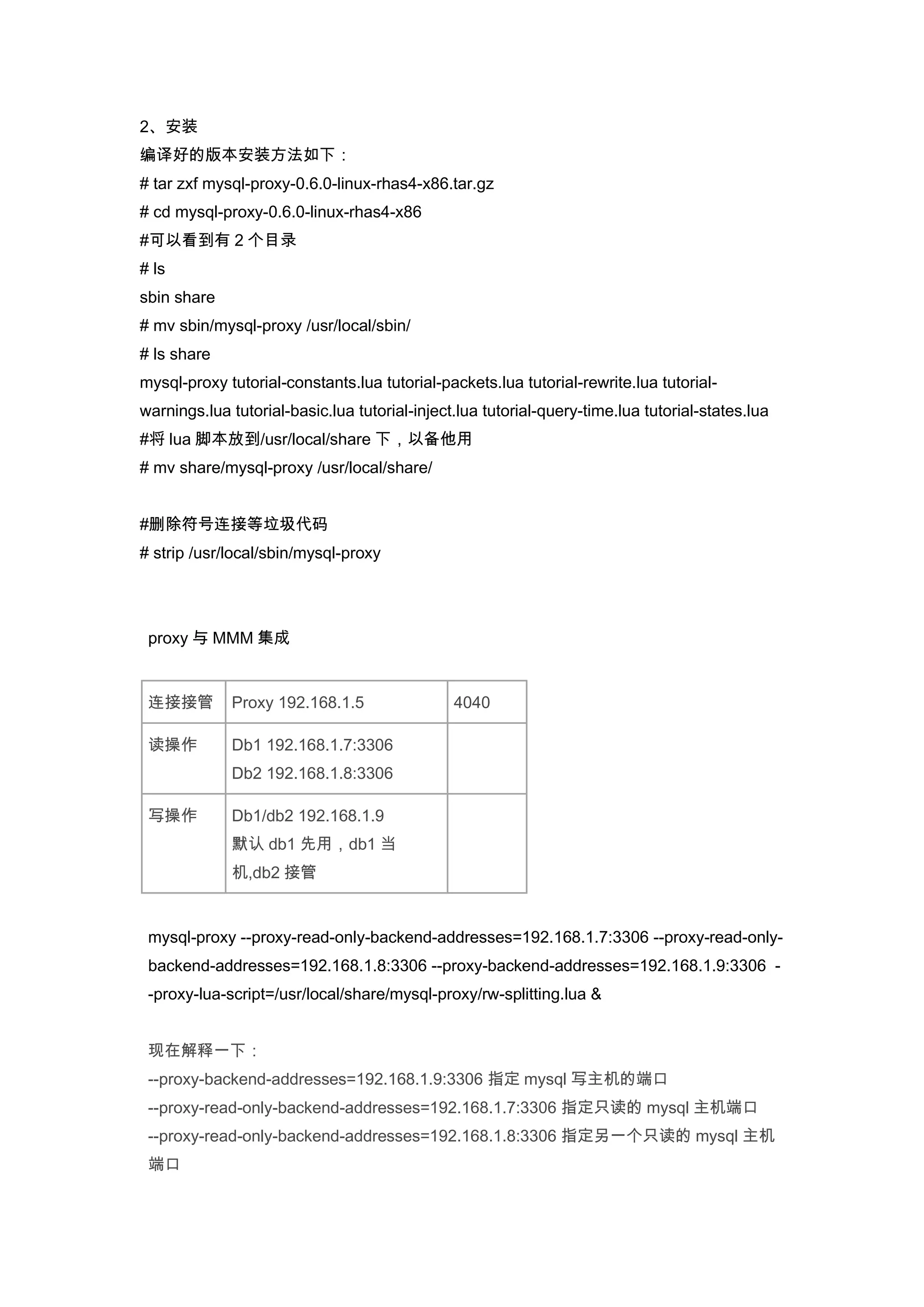 2、安装
编译好的版本安装方法如下：
# tar zxf mysql-proxy-0.6.0-linux-rhas4-x86.tar.gz
# cd mysql-proxy-0.6.0-linux-rhas4-x86
#可以看到有 2 个目录
# ls
sbin share
# mv sbin/mysql-proxy /usr/local/sbin/
# ls share
mysql-proxy tutorial-constants.lua tutorial-packets.lua tutorial-rewrite.lua tutorial-
warnings.lua tutorial-basic.lua tutorial-inject.lua tutorial-query-time.lua tutorial-states.lua
#将 lua 脚本放到/usr/local/share 下，以备他用
# mv share/mysql-proxy /usr/local/share/


#删除符号连接等垃圾代码
# strip /usr/local/sbin/mysql-proxy




 proxy 与 MMM 集成


 连接接管        Proxy 192.168.1.5                 4040

 读操作         Db1 192.168.1.7:3306
             Db2 192.168.1.8:3306

 写操作         Db1/db2 192.168.1.9
             默认 db1 先用，db1 当
             机,db2 接管


 mysql-proxy --proxy-read-only-backend-addresses=192.168.1.7:3306 --proxy-read-only-
 backend-addresses=192.168.1.8:3306 --proxy-backend-addresses=192.168.1.9:3306 -
 -proxy-lua-script=/usr/local/share/mysql-proxy/rw-splitting.lua &


 现在解释一下：
 --proxy-backend-addresses=192.168.1.9:3306 指定 mysql 写主机的端口
 --proxy-read-only-backend-addresses=192.168.1.7:3306 指定只读的 mysql 主机端口
 --proxy-read-only-backend-addresses=192.168.1.8:3306 指定另一个只读的 mysql 主机
 端口
 