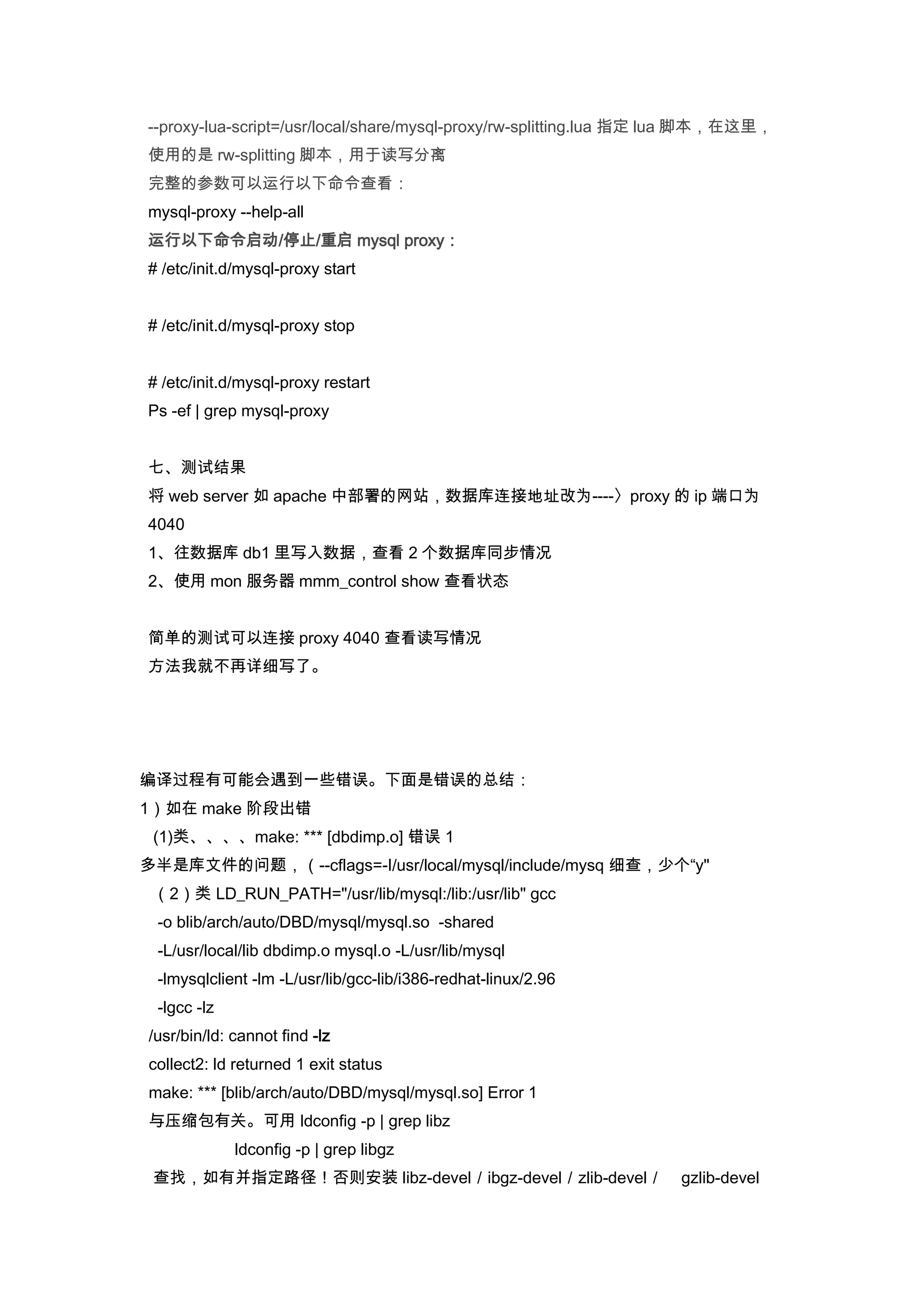 --proxy-lua-script=/usr/local/share/mysql-proxy/rw-splitting.lua 指定 lua 脚本，在这里，
使用的是 rw-splitting 脚本，用于读写分离
完整的参数可以运行以下命令查看：
mysql-proxy --help-all
运行以下命令启动/停止/重启 mysql proxy：
# /etc/init.d/mysql-proxy start


# /etc/init.d/mysql-proxy stop


# /etc/init.d/mysql-proxy restart
Ps -ef | grep mysql-proxy


七、测试结果
将 web server 如 apache 中部署的网站，数据库连接地址改为----〉proxy 的 ip 端口为
4040
1、往数据库 db1 里写入数据，查看 2 个数据库同步情况
2、使用 mon 服务器 mmm_control show 查看状态


简单的测试可以连接 proxy 4040 查看读写情况
方法我就不再详细写了。




编译过程有可能会遇到一些错误。下面是错误的总结：
1）如在 make 阶段出错
 (1)类、、、、make: *** [dbdimp.o] 错误 1
多半是库文件的问题，（--cflags=-I/usr/local/mysql/include/mysq 细查，少个“y"
 （2）类 LD_RUN_PATH="/usr/lib/mysql:/lib:/usr/lib" gcc
 -o blib/arch/auto/DBD/mysql/mysql.so -shared
 -L/usr/local/lib dbdimp.o mysql.o -L/usr/lib/mysql
 -lmysqlclient -lm -L/usr/lib/gcc-lib/i386-redhat-linux/2.96
 -lgcc -lz
/usr/bin/ld: cannot find -lz
collect2: ld returned 1 exit status
make: *** [blib/arch/auto/DBD/mysql/mysql.so] Error 1
与压缩包有关。可用 ldconfig -p | grep libz
             ldconfig -p | grep libgz
 查找，如有并指定路径！否则安装 libz-devel／ibgz-devel／zlib-devel／                 gzlib-devel
 