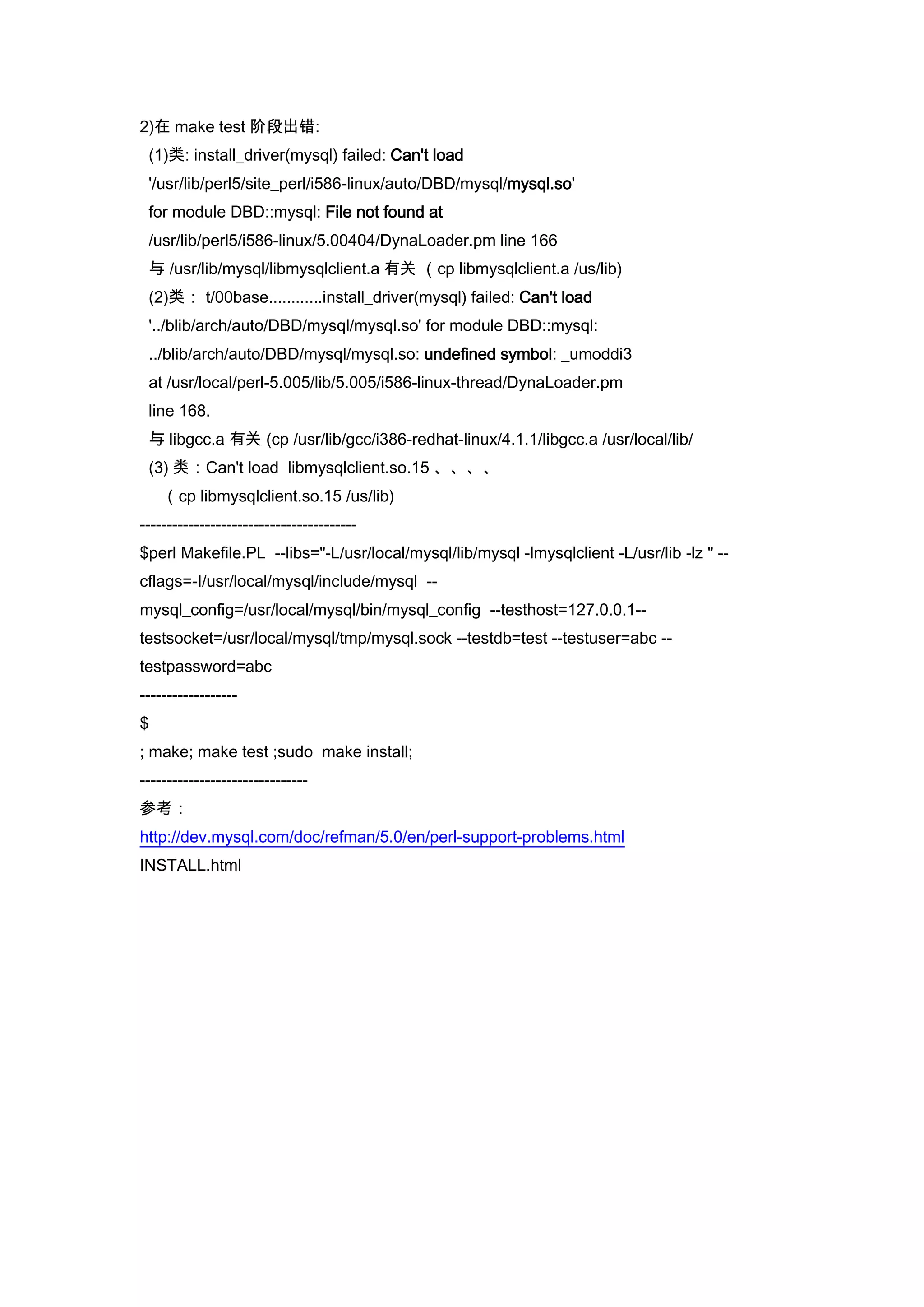 2)在 make test 阶段出错:
 (1)类: install_driver(mysql) failed: Can't load
 '/usr/lib/perl5/site_perl/i586-linux/auto/DBD/mysql/mysql.so'
 for module DBD::mysql: File not found at
 /usr/lib/perl5/i586-linux/5.00404/DynaLoader.pm line 166
 与 /usr/lib/mysql/libmysqlclient.a 有关 （cp libmysqlclient.a /us/lib)
 (2)类： t/00base............install_driver(mysql) failed: Can't load
 '../blib/arch/auto/DBD/mysql/mysql.so' for module DBD::mysql:
 ../blib/arch/auto/DBD/mysql/mysql.so: undefined symbol: _umoddi3
 at /usr/local/perl-5.005/lib/5.005/i586-linux-thread/DynaLoader.pm
 line 168.
 与 libgcc.a 有关 (cp /usr/lib/gcc/i386-redhat-linux/4.1.1/libgcc.a /usr/local/lib/
 (3) 类：Can't load libmysqlclient.so.15 、、、、
    （cp libmysqlclient.so.15 /us/lib)
----------------------------------------
$perl Makefile.PL --libs="-L/usr/local/mysql/lib/mysql -lmysqlclient -L/usr/lib -lz " --
cflags=-I/usr/local/mysql/include/mysql --
mysql_config=/usr/local/mysql/bin/mysql_config --testhost=127.0.0.1--
testsocket=/usr/local/mysql/tmp/mysql.sock --testdb=test --testuser=abc --
testpassword=abc
------------------
$
; make; make test ;sudo make install;
-------------------------------
参考：
http://dev.mysql.com/doc/refman/5.0/en/perl-support-problems.html
INSTALL.html
 