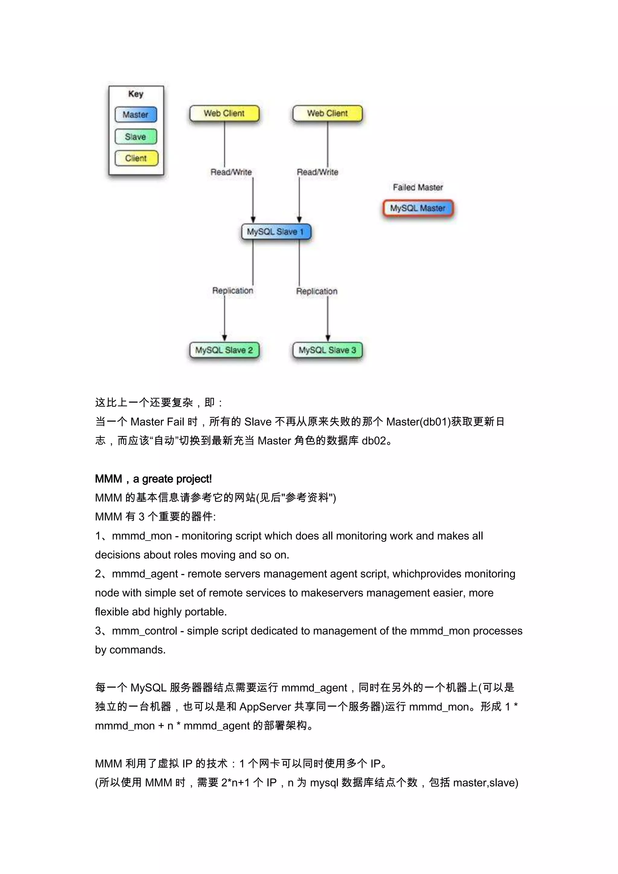 这比上一个还要复杂，即：
当一个 Master Fail 时，所有的 Slave 不再从原来失败的那个 Master(db01)获取更新日
志，而应该“自动”切换到最新充当 Master 角色的数据库 db02。


MMM，a greate project!
MMM 的基本信息请参考它的网站(见后"参考资料")
MMM 有 3 个重要的器件:
1、mmmd_mon - monitoring script which does all monitoring work and makes all
decisions about roles moving and so on.
2、mmmd_agent - remote servers management agent script, whichprovides monitoring
node with simple set of remote services to makeservers management easier, more
flexible abd highly portable.
3、mmm_control - simple script dedicated to management of the mmmd_mon processes
by commands.


每一个 MySQL 服务器器结点需要运行 mmmd_agent，同时在另外的一个机器上(可以是
独立的一台机器，也可以是和 AppServer 共享同一个服务器)运行 mmmd_mon。形成 1 *
mmmd_mon + n * mmmd_agent 的部署架构。


MMM 利用了虚拟 IP 的技术：1 个网卡可以同时使用多个 IP。
(所以使用 MMM 时，需要 2*n+1 个 IP，n 为 mysql 数据库结点个数，包括 master,slave)
 