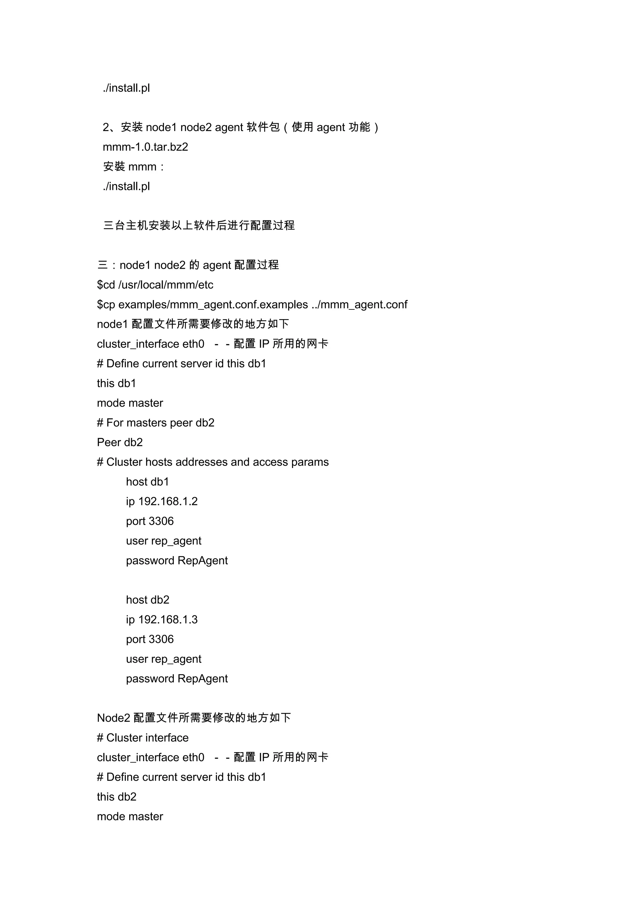 ./install.pl


 2、安装 node1 node2 agent 软件包（使用 agent 功能）
 mmm-1.0.tar.bz2
 安裝 mmm：
 ./install.pl


 三台主机安装以上软件后进行配置过程


三：node1 node2 的 agent 配置过程
$cd /usr/local/mmm/etc
$cp examples/mmm_agent.conf.examples ../mmm_agent.conf
node1 配置文件所需要修改的地方如下
cluster_interface eth0 －－配置 IP 所用的网卡
# Define current server id this db1
this db1
mode master
# For masters peer db2
Peer db2
# Cluster hosts addresses and access params
      host db1
      ip 192.168.1.2
      port 3306
      user rep_agent
      password RepAgent


      host db2
      ip 192.168.1.3
      port 3306
      user rep_agent
      password RepAgent


Node2 配置文件所需要修改的地方如下
# Cluster interface
cluster_interface eth0 －－配置 IP 所用的网卡
# Define current server id this db1
this db2
mode master
 