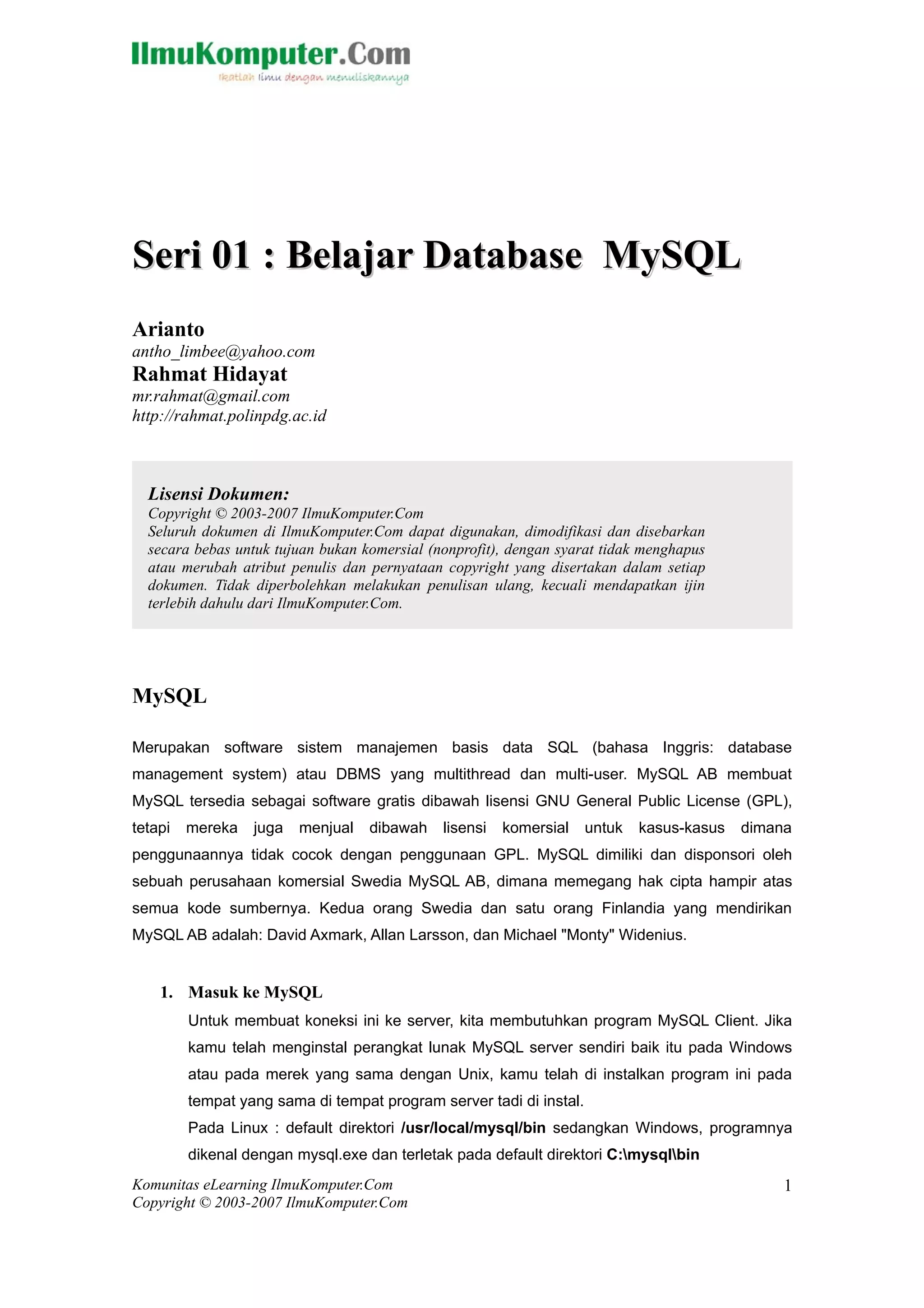 Seri 01 : Belajar Database MySQL
Arianto
antho_limbee@yahoo.com
Rahmat Hidayat
mr.rahmat@gmail.com
http://rahmat.polinpdg.ac.id



  Lisensi Dokumen:
  Copyright © 2003-2007 IlmuKomputer.Com
  Seluruh dokumen di IlmuKomputer.Com dapat digunakan, dimodifikasi dan disebarkan
  secara bebas untuk tujuan bukan komersial (nonprofit), dengan syarat tidak menghapus
  atau merubah atribut penulis dan pernyataan copyright yang disertakan dalam setiap
  dokumen. Tidak diperbolehkan melakukan penulisan ulang, kecuali mendapatkan ijin
  terlebih dahulu dari IlmuKomputer.Com.




MySQL

Merupakan software sistem manajemen basis data SQL (bahasa Inggris: database
management system) atau DBMS yang multithread dan multi-user. MySQL AB membuat
MySQL tersedia sebagai software gratis dibawah lisensi GNU General Public License (GPL),
tetapi   mereka   juga   menjual   dibawah    lisensi   komersial    untuk   kasus-kasus   dimana
penggunaannya tidak cocok dengan penggunaan GPL. MySQL dimiliki dan disponsori oleh
sebuah perusahaan komersial Swedia MySQL AB, dimana memegang hak cipta hampir atas
semua kode sumbernya. Kedua orang Swedia dan satu orang Finlandia yang mendirikan
MySQL AB adalah: David Axmark, Allan Larsson, dan Michael "Monty" Widenius.


    1. Masuk ke MySQL
         Untuk membuat koneksi ini ke server, kita membutuhkan program MySQL Client. Jika
         kamu telah menginstal perangkat lunak MySQL server sendiri baik itu pada Windows
         atau pada merek yang sama dengan Unix, kamu telah di instalkan program ini pada
         tempat yang sama di tempat program server tadi di instal.
         Pada Linux : default direktori /usr/local/mysql/bin sedangkan Windows, programnya
         dikenal dengan mysql.exe dan terletak pada default direktori C:mysqlbin
Komunitas eLearning IlmuKomputer.Com                                                            1
Copyright © 2003-2007 IlmuKomputer.Com
 