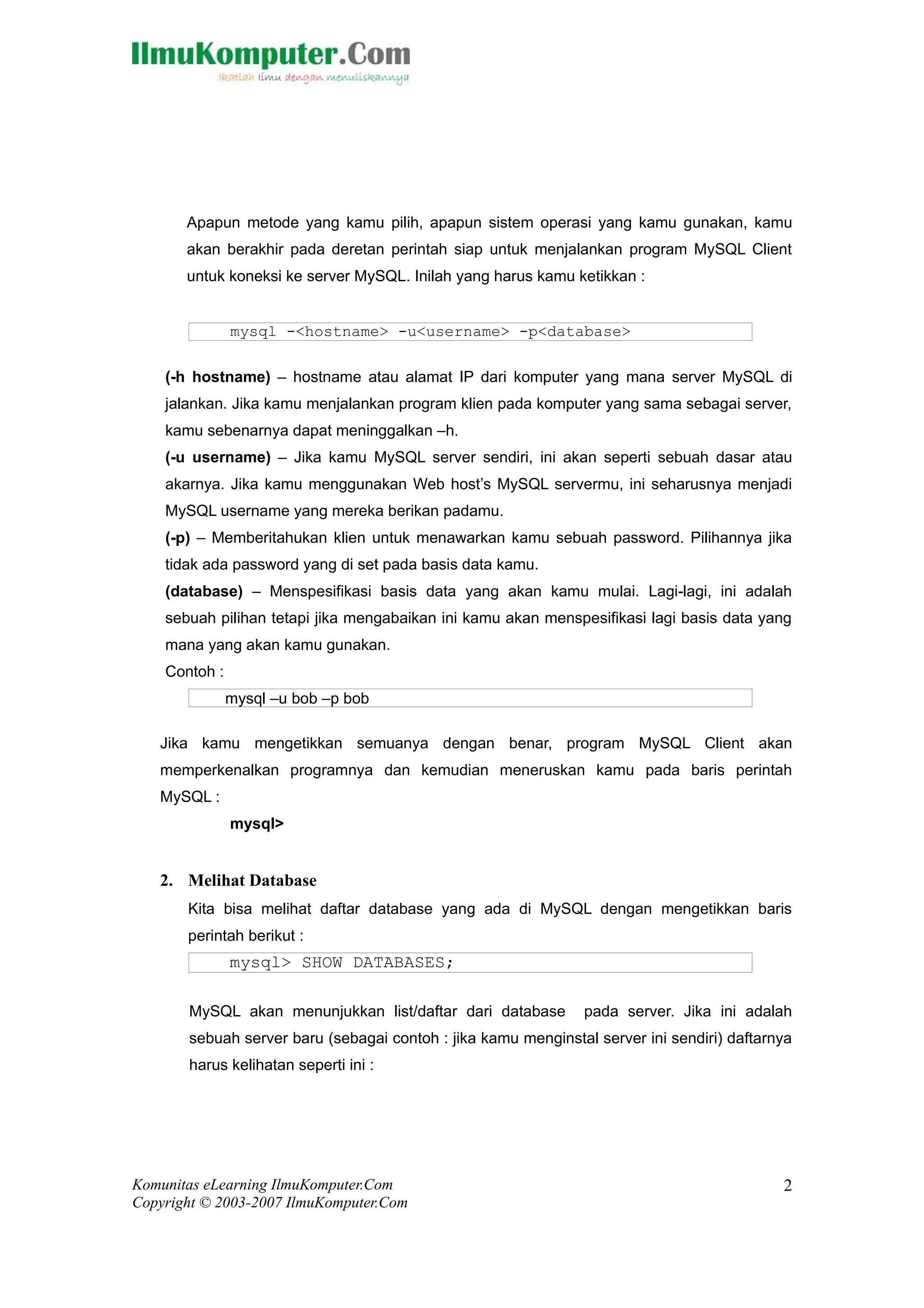 Apapun metode yang kamu pilih, apapun sistem operasi yang kamu gunakan, kamu
       akan berakhir pada deretan perintah siap untuk menjalankan program MySQL Client
       untuk koneksi ke server MySQL. Inilah yang harus kamu ketikkan :


               mysql -<hostname> -u<username> -p<database>

    (-h hostname) – hostname atau alamat IP dari komputer yang mana server MySQL di
    jalankan. Jika kamu menjalankan program klien pada komputer yang sama sebagai server,
    kamu sebenarnya dapat meninggalkan –h.
    (-u username) – Jika kamu MySQL server sendiri, ini akan seperti sebuah dasar atau
    akarnya. Jika kamu menggunakan Web host’s MySQL servermu, ini seharusnya menjadi
    MySQL username yang mereka berikan padamu.
    (-p) – Memberitahukan klien untuk menawarkan kamu sebuah password. Pilihannya jika
    tidak ada password yang di set pada basis data kamu.
    (database) – Menspesifikasi basis data yang akan kamu mulai. Lagi-lagi, ini adalah
    sebuah pilihan tetapi jika mengabaikan ini kamu akan menspesifikasi lagi basis data yang
    mana yang akan kamu gunakan.
    Contoh :
               mysql –u bob –p bob

   Jika kamu mengetikkan semuanya dengan benar, program MySQL Client akan
   memperkenalkan programnya dan kemudian meneruskan kamu pada baris perintah
   MySQL :
               mysql>


   2. Melihat Database
       Kita bisa melihat daftar database yang ada di MySQL dengan mengetikkan baris
       perintah berikut :
               mysql> SHOW DATABASES;

       MySQL akan menunjukkan list/daftar dari database        pada server. Jika ini adalah
       sebuah server baru (sebagai contoh : jika kamu menginstal server ini sendiri) daftarnya
       harus kelihatan seperti ini :




Komunitas eLearning IlmuKomputer.Com                                                        2
Copyright © 2003-2007 IlmuKomputer.Com
 