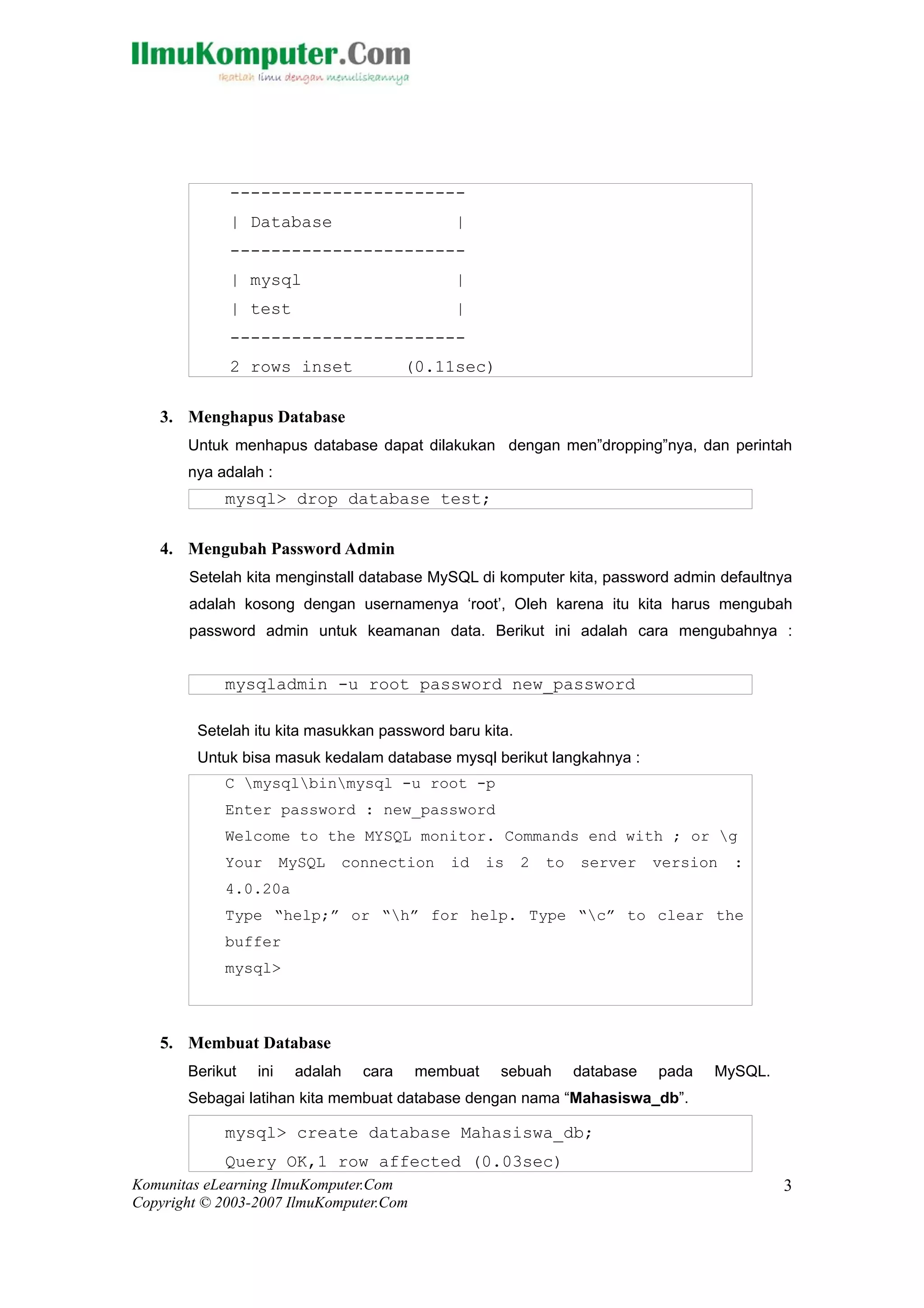 -----------------------
             | Database                      |
             -----------------------
             | mysql                         |
             | test                          |
             -----------------------
             2 rows inset               (0.11sec)

   3. Menghapus Database
       Untuk menhapus database dapat dilakukan dengan men”dropping”nya, dan perintah
       nya adalah :
            mysql> drop database test;

   4. Mengubah Password Admin
       Setelah kita menginstall database MySQL di komputer kita, password admin defaultnya
       adalah kosong dengan usernamenya ‘root’, Oleh karena itu kita harus mengubah
       password admin untuk keamanan data. Berikut ini adalah cara mengubahnya :


            mysqladmin -u root password new_password

        Setelah itu kita masukkan password baru kita.
        Untuk bisa masuk kedalam database mysql berikut langkahnya :
            C mysqlbinmysql -u root -p
            Enter password : new_password
            Welcome to the MYSQL monitor. Commands end with ; or g
            Your       MySQL   connection   id     is   2   to   server     version   :
            4.0.20a
            Type “help;” or “h” for help. Type “c” to clear the
            buffer
            mysql>



   5. Membuat Database
       Berikut   ini    adalah   cara    membuat    sebuah       database   pada   MySQL.
       Sebagai latihan kita membuat database dengan nama “Mahasiswa_db”.

            mysql> create database Mahasiswa_db;
            Query OK,1 row affected (0.03sec)
Komunitas eLearning IlmuKomputer.Com                                                        3
Copyright © 2003-2007 IlmuKomputer.Com
 