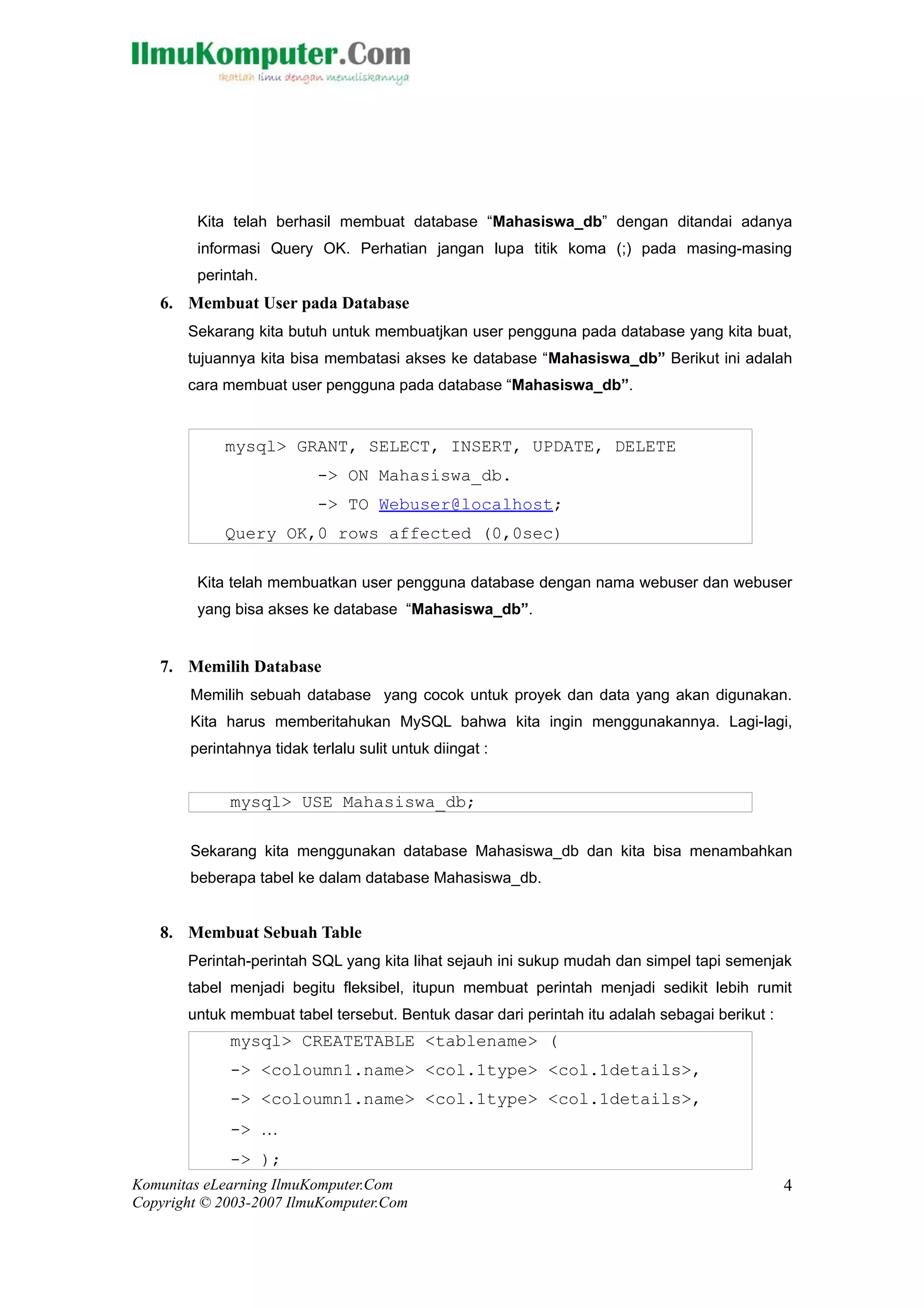 Kita telah berhasil membuat database “Mahasiswa_db” dengan ditandai adanya
         informasi Query OK. Perhatian jangan lupa titik koma (;) pada masing-masing
         perintah.
   6. Membuat User pada Database
       Sekarang kita butuh untuk membuatjkan user pengguna pada database yang kita buat,
       tujuannya kita bisa membatasi akses ke database “Mahasiswa_db” Berikut ini adalah
       cara membuat user pengguna pada database “Mahasiswa_db”.


             mysql> GRANT, SELECT, INSERT, UPDATE, DELETE
                            -> ON Mahasiswa_db.
                            -> TO Webuser@localhost;
             Query OK,0 rows affected (0,0sec)

         Kita telah membuatkan user pengguna database dengan nama webuser dan webuser
         yang bisa akses ke database “Mahasiswa_db”.


   7. Memilih Database
        Memilih sebuah database yang cocok untuk proyek dan data yang akan digunakan.
        Kita harus memberitahukan MySQL bahwa kita ingin menggunakannya. Lagi-lagi,
        perintahnya tidak terlalu sulit untuk diingat :


              mysql> USE Mahasiswa_db;

        Sekarang kita menggunakan database Mahasiswa_db dan kita bisa menambahkan
        beberapa tabel ke dalam database Mahasiswa_db.


   8. Membuat Sebuah Table
       Perintah-perintah SQL yang kita lihat sejauh ini sukup mudah dan simpel tapi semenjak
       tabel menjadi begitu fleksibel, itupun membuat perintah menjadi sedikit lebih rumit
       untuk membuat tabel tersebut. Bentuk dasar dari perintah itu adalah sebagai berikut :
              mysql> CREATETABLE <tablename> (
              -> <coloumn1.name> <col.1type> <col.1details>,
              -> <coloumn1.name> <col.1type> <col.1details>,
              -> …
              -> );
Komunitas eLearning IlmuKomputer.Com                                                           4
Copyright © 2003-2007 IlmuKomputer.Com
 