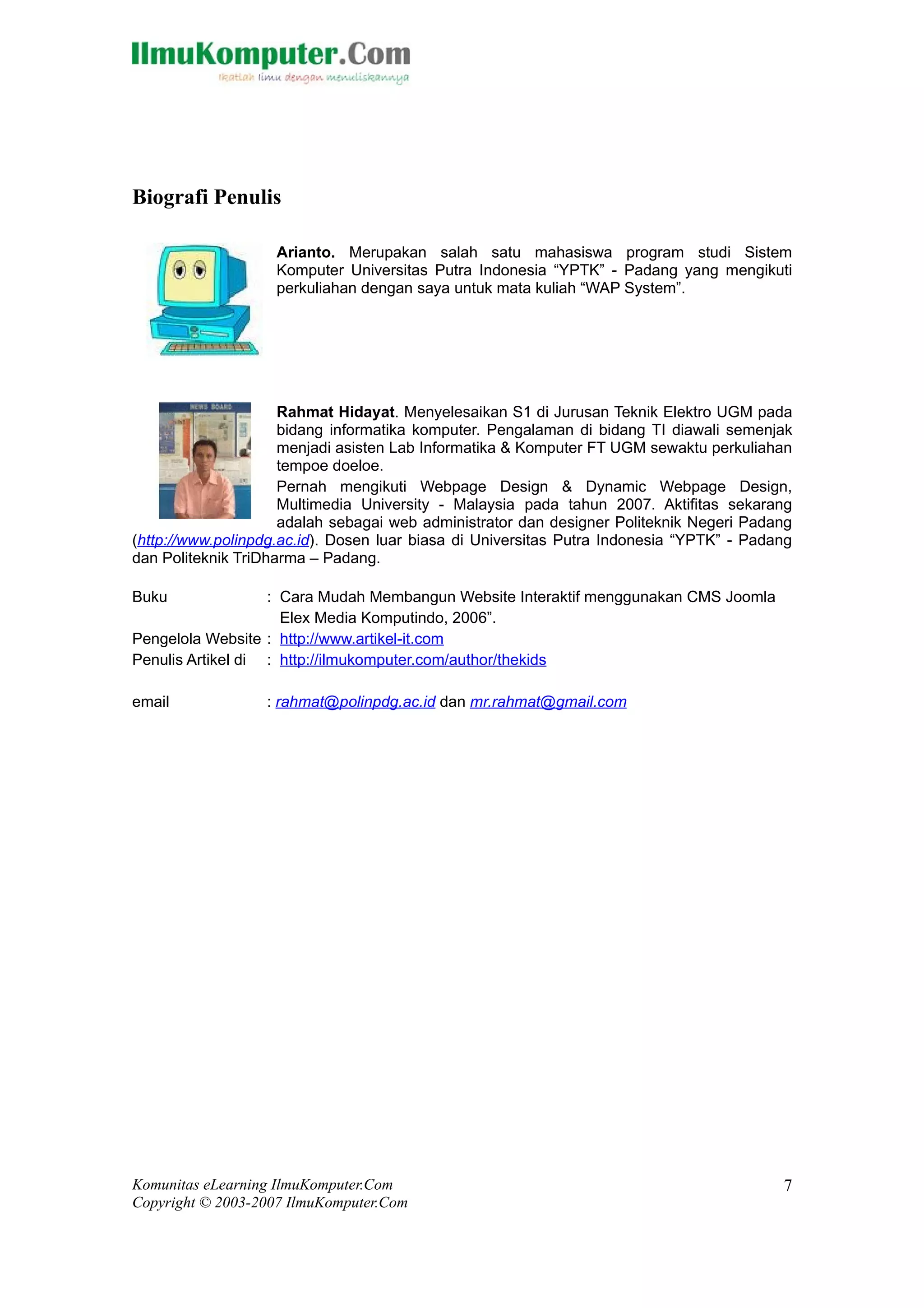 Biografi Penulis

                    Arianto. Merupakan salah satu mahasiswa program studi Sistem
                    Komputer Universitas Putra Indonesia “YPTK” - Padang yang mengikuti
                    perkuliahan dengan saya untuk mata kuliah “WAP System”.




                     Rahmat Hidayat. Menyelesaikan S1 di Jurusan Teknik Elektro UGM pada
                     bidang informatika komputer. Pengalaman di bidang TI diawali semenjak
                     menjadi asisten Lab Informatika & Komputer FT UGM sewaktu perkuliahan
                     tempoe doeloe.
                     Pernah mengikuti Webpage Design & Dynamic Webpage Design,
                     Multimedia University - Malaysia pada tahun 2007. Aktifitas sekarang
                     adalah sebagai web administrator dan designer Politeknik Negeri Padang
(http://www.polinpdg.ac.id). Dosen luar biasa di Universitas Putra Indonesia “YPTK” - Padang
dan Politeknik TriDharma – Padang.

Buku               : Cara Mudah Membangun Website Interaktif menggunakan CMS Joomla
                     Elex Media Komputindo, 2006”.
Pengelola Website : http://www.artikel-it.com
Penulis Artikel di : http://ilmukomputer.com/author/thekids

email             : rahmat@polinpdg.ac.id dan mr.rahmat@gmail.com




Komunitas eLearning IlmuKomputer.Com                                                      7
Copyright © 2003-2007 IlmuKomputer.Com
 