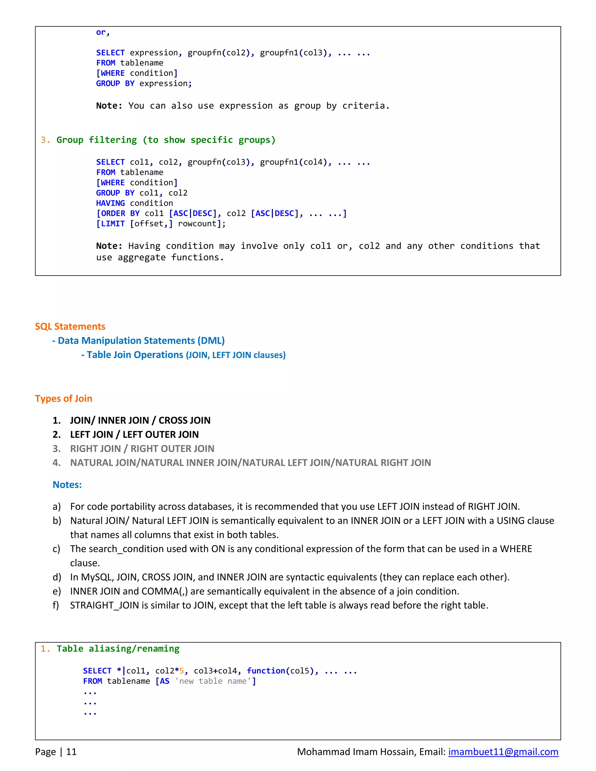 Page | 11 Mohammad Imam Hossain, Email: imambuet11@gmail.com
or,
SELECT expression, groupfn(col2), groupfn1(col3), ... ...
FROM tablename
[WHERE condition]
GROUP BY expression;
Note: You can also use expression as group by criteria.
3. Group filtering (to show specific groups)
SELECT col1, col2, groupfn(col3), groupfn1(col4), ... ...
FROM tablename
[WHERE condition]
GROUP BY col1, col2
HAVING condition
[ORDER BY col1 [ASC|DESC], col2 [ASC|DESC], ... ...]
[LIMIT [offset,] rowcount];
Note: Having condition may involve only col1 or, col2 and any other conditions that
use aggregate functions.
SQL Statements
- Data Manipulation Statements (DML)
- Table Join Operations (JOIN, LEFT JOIN clauses)
Types of Join
1. JOIN/ INNER JOIN / CROSS JOIN
2. LEFT JOIN / LEFT OUTER JOIN
3. RIGHT JOIN / RIGHT OUTER JOIN
4. NATURAL JOIN/NATURAL INNER JOIN/NATURAL LEFT JOIN/NATURAL RIGHT JOIN
Notes:
a) For code portability across databases, it is recommended that you use LEFT JOIN instead of RIGHT JOIN.
b) Natural JOIN/ Natural LEFT JOIN is semantically equivalent to an INNER JOIN or a LEFT JOIN with a USING clause
that names all columns that exist in both tables.
c) The search_condition used with ON is any conditional expression of the form that can be used in a WHERE
clause.
d) In MySQL, JOIN, CROSS JOIN, and INNER JOIN are syntactic equivalents (they can replace each other).
e) INNER JOIN and COMMA(,) are semantically equivalent in the absence of a join condition.
f) STRAIGHT_JOIN is similar to JOIN, except that the left table is always read before the right table.
1. Table aliasing/renaming
SELECT *|col1, col2*5, col3+col4, function(col5), ... ...
FROM tablename [AS 'new table name']
...
...
...
 