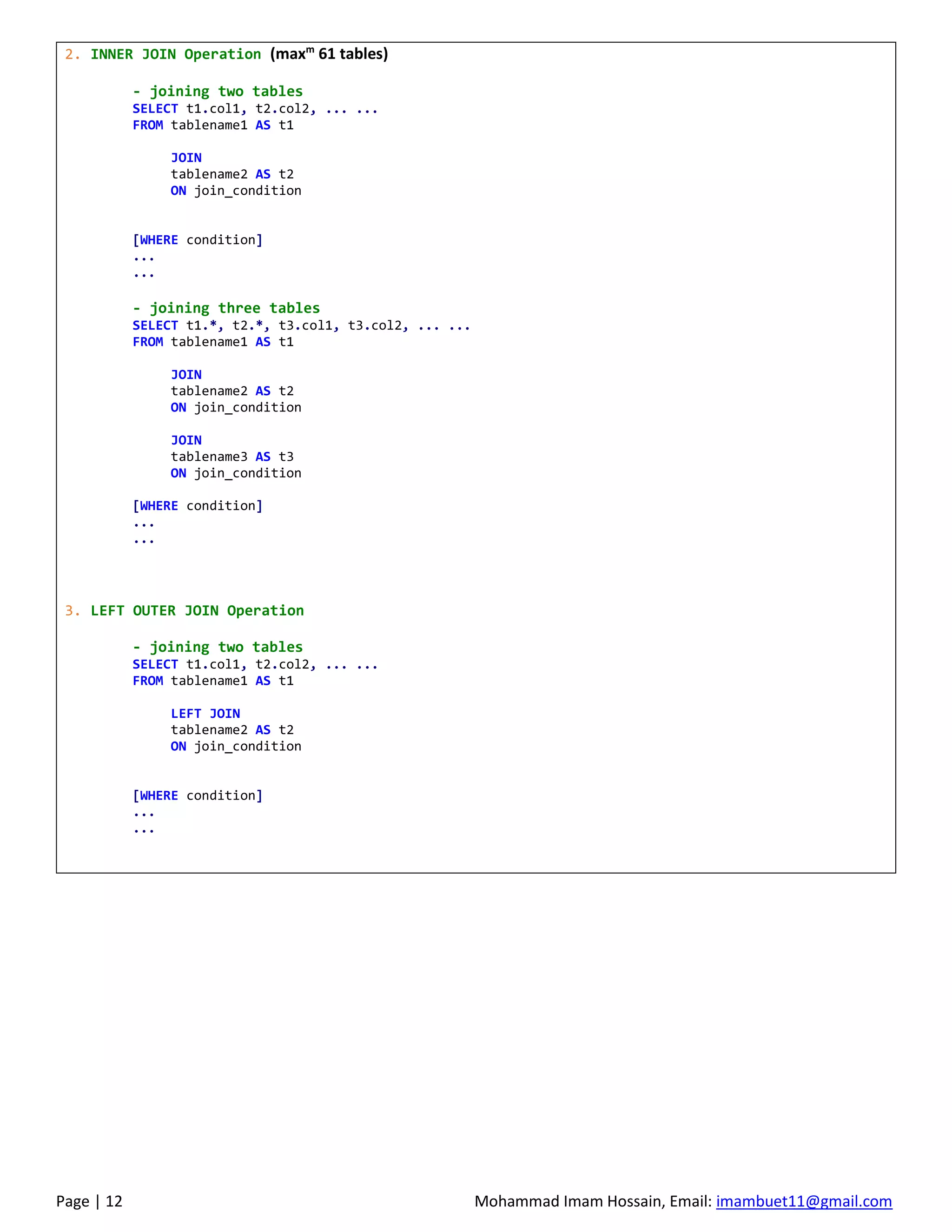 Page | 12 Mohammad Imam Hossain, Email: imambuet11@gmail.com
2. INNER JOIN Operation (maxm
61 tables)
- joining two tables
SELECT t1.col1, t2.col2, ... ...
FROM tablename1 AS t1
JOIN
tablename2 AS t2
ON join_condition
[WHERE condition]
...
...
- joining three tables
SELECT t1.*, t2.*, t3.col1, t3.col2, ... ...
FROM tablename1 AS t1
JOIN
tablename2 AS t2
ON join_condition
JOIN
tablename3 AS t3
ON join_condition
[WHERE condition]
...
...
3. LEFT OUTER JOIN Operation
- joining two tables
SELECT t1.col1, t2.col2, ... ...
FROM tablename1 AS t1
LEFT JOIN
tablename2 AS t2
ON join_condition
[WHERE condition]
...
...
 