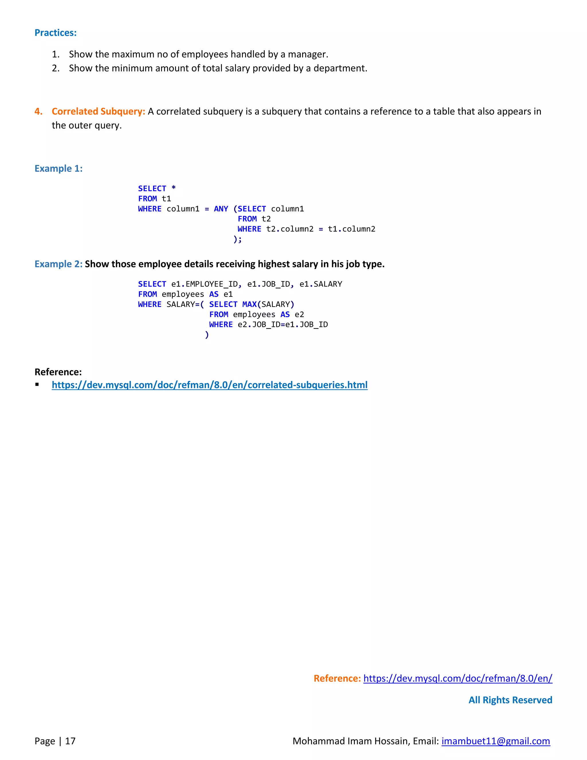 Page | 17 Mohammad Imam Hossain, Email: imambuet11@gmail.com
Practices:
1. Show the maximum no of employees handled by a manager.
2. Show the minimum amount of total salary provided by a department.
4. Correlated Subquery: A correlated subquery is a subquery that contains a reference to a table that also appears in
the outer query.
Example 1:
SELECT *
FROM t1
WHERE column1 = ANY (SELECT column1
FROM t2
WHERE t2.column2 = t1.column2
);
Example 2: Show those employee details receiving highest salary in his job type.
SELECT e1.EMPLOYEE_ID, e1.JOB_ID, e1.SALARY
FROM employees AS e1
WHERE SALARY=( SELECT MAX(SALARY)
FROM employees AS e2
WHERE e2.JOB_ID=e1.JOB_ID
)
Reference:
▪ https://dev.mysql.com/doc/refman/8.0/en/correlated-subqueries.html
Reference: https://dev.mysql.com/doc/refman/8.0/en/
All Rights Reserved
 
