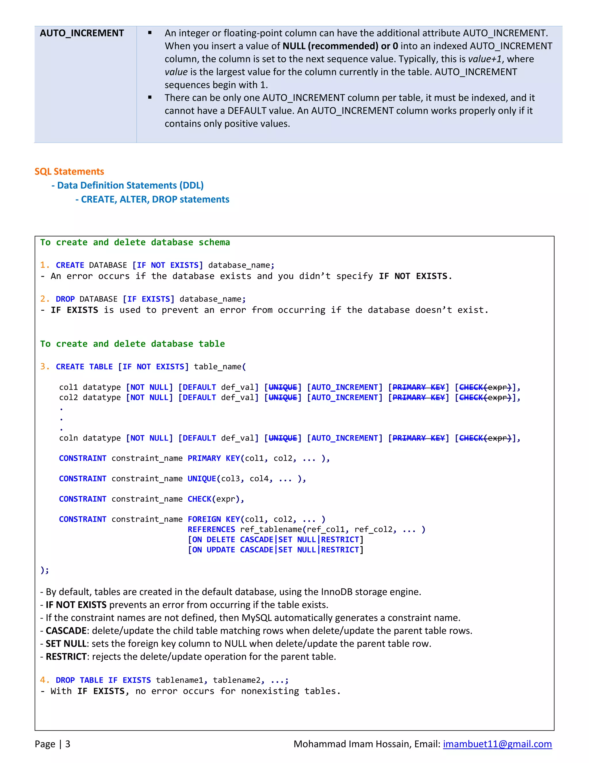 Page | 3 Mohammad Imam Hossain, Email: imambuet11@gmail.com
AUTO_INCREMENT ▪ An integer or floating-point column can have the additional attribute AUTO_INCREMENT.
When you insert a value of NULL (recommended) or 0 into an indexed AUTO_INCREMENT
column, the column is set to the next sequence value. Typically, this is value+1, where
value is the largest value for the column currently in the table. AUTO_INCREMENT
sequences begin with 1.
▪ There can be only one AUTO_INCREMENT column per table, it must be indexed, and it
cannot have a DEFAULT value. An AUTO_INCREMENT column works properly only if it
contains only positive values.
SQL Statements
- Data Definition Statements (DDL)
- CREATE, ALTER, DROP statements
To create and delete database schema
1. CREATE DATABASE [IF NOT EXISTS] database_name;
- An error occurs if the database exists and you didn’t specify IF NOT EXISTS.
2. DROP DATABASE [IF EXISTS] database_name;
- IF EXISTS is used to prevent an error from occurring if the database doesn’t exist.
To create and delete database table
3. CREATE TABLE [IF NOT EXISTS] table_name(
col1 datatype [NOT NULL] [DEFAULT def_val] [UNIQUE] [AUTO_INCREMENT] [PRIMARY KEY] [CHECK(expr)],
col2 datatype [NOT NULL] [DEFAULT def_val] [UNIQUE] [AUTO_INCREMENT] [PRIMARY KEY] [CHECK(expr)],
.
.
.
coln datatype [NOT NULL] [DEFAULT def_val] [UNIQUE] [AUTO_INCREMENT] [PRIMARY KEY] [CHECK(expr)],
CONSTRAINT constraint_name PRIMARY KEY(col1, col2, ... ),
CONSTRAINT constraint_name UNIQUE(col3, col4, ... ),
CONSTRAINT constraint_name CHECK(expr),
CONSTRAINT constraint_name FOREIGN KEY(col1, col2, ... )
REFERENCES ref_tablename(ref_col1, ref_col2, ... )
[ON DELETE CASCADE|SET NULL|RESTRICT]
[ON UPDATE CASCADE|SET NULL|RESTRICT]
);
- By default, tables are created in the default database, using the InnoDB storage engine.
- IF NOT EXISTS prevents an error from occurring if the table exists.
- If the constraint names are not defined, then MySQL automatically generates a constraint name.
- CASCADE: delete/update the child table matching rows when delete/update the parent table rows.
- SET NULL: sets the foreign key column to NULL when delete/update the parent table row.
- RESTRICT: rejects the delete/update operation for the parent table.
4. DROP TABLE IF EXISTS tablename1, tablename2, ...;
- With IF EXISTS, no error occurs for nonexisting tables.
 