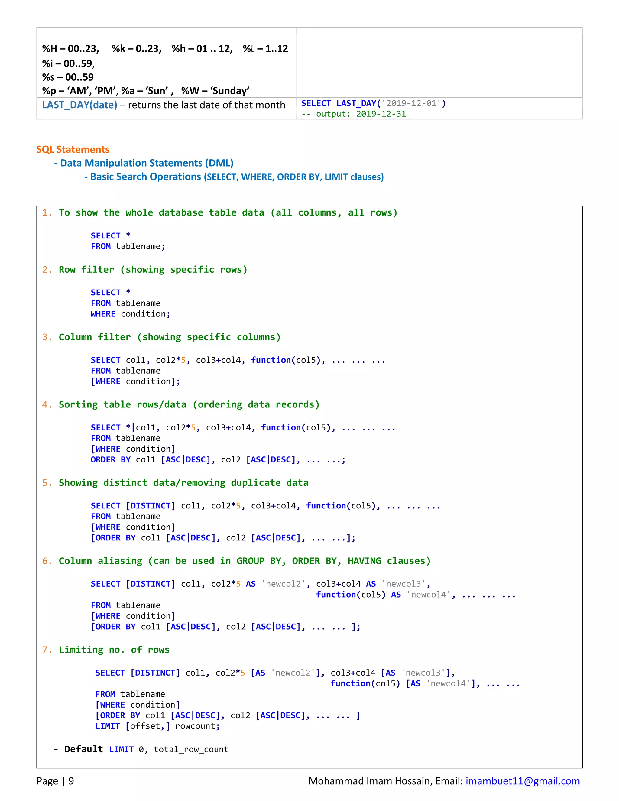 Page | 9 Mohammad Imam Hossain, Email: imambuet11@gmail.com
%H – 00..23, %k – 0..23, %h – 01 .. 12, %l – 1..12
%i – 00..59,
%s – 00..59
%p – ‘AM’, ‘PM’, %a – ‘Sun’ , %W – ‘Sunday’
LAST_DAY(date) – returns the last date of that month SELECT LAST_DAY('2019-12-01')
-- output: 2019-12-31
SQL Statements
- Data Manipulation Statements (DML)
- Basic Search Operations (SELECT, WHERE, ORDER BY, LIMIT clauses)
1. To show the whole database table data (all columns, all rows)
SELECT *
FROM tablename;
2. Row filter (showing specific rows)
SELECT *
FROM tablename
WHERE condition;
3. Column filter (showing specific columns)
SELECT col1, col2*5, col3+col4, function(col5), ... ... ...
FROM tablename
[WHERE condition];
4. Sorting table rows/data (ordering data records)
SELECT *|col1, col2*5, col3+col4, function(col5), ... ... ...
FROM tablename
[WHERE condition]
ORDER BY col1 [ASC|DESC], col2 [ASC|DESC], ... ...;
5. Showing distinct data/removing duplicate data
SELECT [DISTINCT] col1, col2*5, col3+col4, function(col5), ... ... ...
FROM tablename
[WHERE condition]
[ORDER BY col1 [ASC|DESC], col2 [ASC|DESC], ... ...];
6. Column aliasing (can be used in GROUP BY, ORDER BY, HAVING clauses)
SELECT [DISTINCT] col1, col2*5 AS 'newcol2', col3+col4 AS 'newcol3',
function(col5) AS 'newcol4', ... ... ...
FROM tablename
[WHERE condition]
[ORDER BY col1 [ASC|DESC], col2 [ASC|DESC], ... ... ];
7. Limiting no. of rows
SELECT [DISTINCT] col1, col2*5 [AS 'newcol2'], col3+col4 [AS 'newcol3'],
function(col5) [AS 'newcol4'], ... ...
FROM tablename
[WHERE condition]
[ORDER BY col1 [ASC|DESC], col2 [ASC|DESC], ... ... ]
LIMIT [offset,] rowcount;
- Default LIMIT 0, total_row_count
 