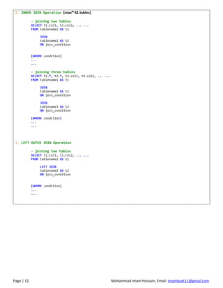 Page | 12 Mohammad Imam Hossain, Email: imambuet11@gmail.com
2. INNER JOIN Operation (maxm
61 tables)
- joining two tables
SELECT t1.col1, t2.col2, ... ...
FROM tablename1 AS t1
JOIN
tablename2 AS t2
ON join_condition
[WHERE condition]
...
...
- joining three tables
SELECT t1.*, t2.*, t3.col1, t3.col2, ... ...
FROM tablename1 AS t1
JOIN
tablename2 AS t2
ON join_condition
JOIN
tablename3 AS t3
ON join_condition
[WHERE condition]
...
...
3. LEFT OUTER JOIN Operation
- joining two tables
SELECT t1.col1, t2.col2, ... ...
FROM tablename1 AS t1
LEFT JOIN
tablename2 AS t2
ON join_condition
[WHERE condition]
...
...
 