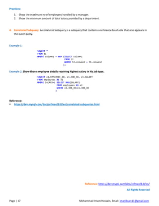 Page | 17 Mohammad Imam Hossain, Email: imambuet11@gmail.com
Practices:
1. Show the maximum no of employees handled by a manager.
2. Show the minimum amount of total salary provided by a department.
4. Correlated Subquery: A correlated subquery is a subquery that contains a reference to a table that also appears in
the outer query.
Example 1:
SELECT *
FROM t1
WHERE column1 = ANY (SELECT column1
FROM t2
WHERE t2.column2 = t1.column2
);
Example 2: Show those employee details receiving highest salary in his job type.
SELECT e1.EMPLOYEE_ID, e1.JOB_ID, e1.SALARY
FROM employees AS e1
WHERE SALARY=( SELECT MAX(SALARY)
FROM employees AS e2
WHERE e2.JOB_ID=e1.JOB_ID
)
Reference:
▪ https://dev.mysql.com/doc/refman/8.0/en/correlated-subqueries.html
Reference: https://dev.mysql.com/doc/refman/8.0/en/
All Rights Reserved
 