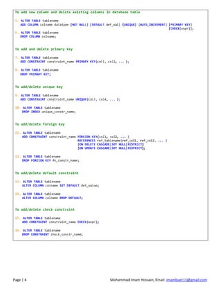 Page | 4 Mohammad Imam Hossain, Email: imambuet11@gmail.com
To add new column and delete existing columns in database table
5. ALTER TABLE tablename
ADD COLUMN colname datatype [NOT NULL] [DEFAULT def_val] [UNIQUE] [AUTO_INCREMENT] [PRIMARY KEY]
[CHECK(expr)];
6. ALTER TABLE tablename
DROP COLUMN colname;
To add and delete primary key
7. ALTER TABLE tablename
ADD CONSTRAINT constraint_name PRIMARY KEY(col1, col2, ... );
8. ALTER TABLE tablename
DROP PRIMARY KEY;
To add/delete unique key
9. ALTER TABLE tablename
ADD CONSTRAINT constraint_name UNIQUE(col3, col4, ... );
10. ALTER TABLE tablename
DROP INDEX unique_constr_name;
To add/delete foreign key
11. ALTER TABLE tablename
ADD CONSTRAINT constraint_name FOREIGN KEY(col1, col2, ... )
REFERENCES ref_tablename(ref_col1, ref_col2, ... )
[ON DELETE CASCADE|SET NULL|RESTRICT]
[ON UPDATE CASCADE|SET NULL|RESTRICT];
12. ALTER TABLE tablename
DROP FOREIGN KEY fk_constr_name;
To add/delete default constraint
13. ALTER TABLE tablename
ALTER COLUMN colname SET DEFAULT def_value;
14. ALTER TABLE tablename
ALTER COLUMN colname DROP DEFAULT;
To add/delete check constraint
15. ALTER TABLE tablename
ADD CONSTRAINT constraint_name CHECK(expr);
16. ALTER TABLE tablename
DROP CONSTRAINT check_constr_name;
 
