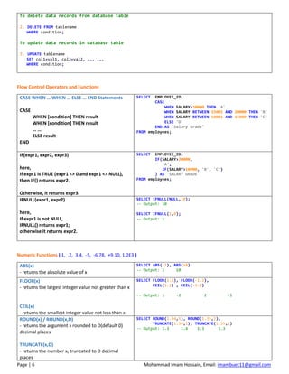 Page | 6 Mohammad Imam Hossain, Email: imambuet11@gmail.com
To delete data records from database table
2. DELETE FROM tablename
WHERE condition;
To update data records in database table
3. UPDATE tablename
SET col1=val1, col2=val2, ... ...
WHERE condition;
Flow Control Operators and Functions
CASE WHEN … WHEN … ELSE … END Statements
CASE
WHEN [condition] THEN result
WHEN [condition] THEN result
… …
ELSE result
END
SELECT EMPLOYEE_ID,
CASE
WHEN SALARY>20000 THEN 'A'
WHEN SALARY BETWEEN 15001 AND 20000 THEN 'B'
WHEN SALARY BETWEEN 10001 AND 15000 THEN 'C'
ELSE 'D'
END AS "Salary Grade"
FROM employees;
IF(expr1, expr2, expr3)
here,
If expr1 is TRUE (expr1 <> 0 and expr1 <> NULL),
then IF() returns expr2.
Otherwise, it returns expr3.
SELECT EMPLOYEE_ID,
IF(SALARY>20000,
'A',
IF(SALARY>10000, 'B', 'C')
) AS 'SALARY GRADE'
FROM employees;
IFNULL(expr1, expr2)
here,
If expr1 is not NULL,
IFNULL() returns expr1;
otherwise it returns expr2.
SELECT IFNULL(NULL,10);
-- Output: 10
SELECT IFNULL(1,0);
-- Output: 1
Numeric Functions ( 1, .2, 3.4, -5, -6.78, +9.10, 1.2E3 )
ABS(x)
- returns the absolute value of x
SELECT ABS(-1), ABS(10)
-- Output: 1 10
FLOOR(x)
- returns the largest integer value not greater than x
CEIL(x)
- returns the smallest integer value not less than x
SELECT FLOOR(1.2), FLOOR(-1.2),
CEIL(1.2) , CEIL(-1.2)
-- Output: 1 -2 2 -1
ROUND(x) / ROUND(x,D)
- returns the argument x rounded to D(default 0)
decimal places
TRUNCATE(x,D)
- returns the number x, truncated to D decimal
places
SELECT ROUND(1.34,1), ROUND(1.35,1),
TRUNCATE(1.34,1), TRUNCATE(1.35,1)
-- Output: 1.3 1.4 1.3 1.3
 