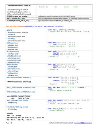 Page | 8 Mohammad Imam Hossain, Email: imambuet11@gmail.com
TRIM(TRAILING remstr FROM str)
- returns the string str with all
remstr(default space) prefixes or
suffixes or both(default) removed.
-- Output: abc abc abcxxx xxxabc
INSERT(str, pos, len, newstr) - replaces the substring(pos to pos+len-1) with newstr
LOCATE(substr, str [, pos] ) - returns the position of the first occurrence of substring substr within str
REPLACE(str, from_str, to_str) - replaces all occurrences of from_str with to_str
Date and Time Functions (‘YYYY-MM-DD hh:mm:ss’, ‘YYYY-MM-DD’, ’hh:mm:ss’)
NOW()
- returns the current datetime
CURDATE()
- returns the current date
CURTIME()
- returns the current time
SELECT NOW(), CURDATE(), CURTIME()
-- Output: 2019-10-18 12:29:34 2019-10-18 12:29:34
DATE(datetime)
- only date part
TIME(datetime)
- only time part
SELECT DATE('2019-10-18 12:29:34'),
TIME('2019-10-18 12:29:34')
-- Output: 2019-10-18 12:29:34
HOUR(datetime)
- only hour part
MINUTE(datetime)
- only minute part
SECOND(datetime)
- only second part
SELECT HOUR('2019-10-18 12:29:34'),
MINUTE('2019-10-18 12:29:34'),
SECOND('2019-10-18 12:29:34')
-- Output: 12 29 34
DAY(datetime)
- only day part
MONTH(datetime)
- only month part
YEAR(datetime)
- only year part
SELECT DAY('2019-10-18 12:29:34'),
MONTH('2019-10-18 12:29:34'),
YEAR('2019-10-18 12:29:34')
-- Output: 18 10 2019
DATEDIFF(datetime1, datetime2)
TIMEDIFF(datetime1, datetime2)
SELECT DATEDIFF('2019-10-19 00:00:00',
'2019-10-18 23:59:59'),
TIMEDIFF('2019-10-21 00:00:00',
'2019-10-18 23:59:59')
-- Output: 1 48:00:01
DATE_ADD(datetime, INTERVAL n unit)
DATE_SUB(datetime, INTERVAL n unit)
unit = SECOND /MINUTE /HOUR /
DAY /MONTH /YEAR
SELECT DATE_ADD('2008-12-31 23:59:59',INTERVAL 1
SECOND)
-- Output: 2009-01-01 00:00:00
DATE_FORMAT(date, format)
- date to string
STR_TO_DATE(string, format)
- string to date
format =
%Y – YYYY, %y – yy
%M – January, %b – Jan, %m – 01..12, %c – 1..12
%D – 0th
, 1st
; %d – 00, %e – 0
SELECT DATE_FORMAT('1900-10-04 22:23:00', '%D %M, %Y
%l:%i %p')
-- Output: 4th October, 1900 10:23 PM
SELECT STR_TO_DATE('May 01, 2013','%M %d,%Y')
-- Output: 2013-05-01
 