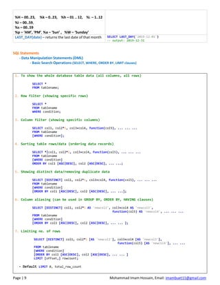 Page | 9 Mohammad Imam Hossain, Email: imambuet11@gmail.com
%H – 00..23, %k – 0..23, %h – 01 .. 12, %l – 1..12
%i – 00..59,
%s – 00..59
%p – ‘AM’, ‘PM’, %a – ‘Sun’ , %W – ‘Sunday’
LAST_DAY(date) – returns the last date of that month SELECT LAST_DAY('2019-12-01')
-- output: 2019-12-31
SQL Statements
- Data Manipulation Statements (DML)
- Basic Search Operations (SELECT, WHERE, ORDER BY, LIMIT clauses)
1. To show the whole database table data (all columns, all rows)
SELECT *
FROM tablename;
2. Row filter (showing specific rows)
SELECT *
FROM tablename
WHERE condition;
3. Column filter (showing specific columns)
SELECT col1, col2*5, col3+col4, function(col5), ... ... ...
FROM tablename
[WHERE condition];
4. Sorting table rows/data (ordering data records)
SELECT *|col1, col2*5, col3+col4, function(col5), ... ... ...
FROM tablename
[WHERE condition]
ORDER BY col1 [ASC|DESC], col2 [ASC|DESC], ... ...;
5. Showing distinct data/removing duplicate data
SELECT [DISTINCT] col1, col2*5, col3+col4, function(col5), ... ... ...
FROM tablename
[WHERE condition]
[ORDER BY col1 [ASC|DESC], col2 [ASC|DESC], ... ...];
6. Column aliasing (can be used in GROUP BY, ORDER BY, HAVING clauses)
SELECT [DISTINCT] col1, col2*5 AS 'newcol2', col3+col4 AS 'newcol3',
function(col5) AS 'newcol4', ... ... ...
FROM tablename
[WHERE condition]
[ORDER BY col1 [ASC|DESC], col2 [ASC|DESC], ... ... ];
7. Limiting no. of rows
SELECT [DISTINCT] col1, col2*5 [AS 'newcol2'], col3+col4 [AS 'newcol3'],
function(col5) [AS 'newcol4'], ... ...
FROM tablename
[WHERE condition]
[ORDER BY col1 [ASC|DESC], col2 [ASC|DESC], ... ... ]
LIMIT [offset,] rowcount;
- Default LIMIT 0, total_row_count
 