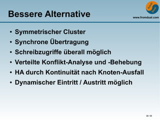 www.fromdual.com
22 / 33
Bessere Alternative
● Symmetrischer Cluster
● Synchrone Übertragung
● Schreibzugriffe überall möglich
● Verteilte Konflikt-Analyse und -Behebung
● HA durch Kontinuität nach Knoten-Ausfall
● Dynamischer Eintritt / Austritt möglich
 