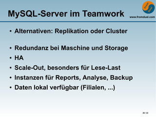 www.fromdual.com
29 / 33
MySQL-Server im Teamwork
● Alternativen: Replikation oder Cluster
● Redundanz bei Maschine und Storage
● HA
● Scale-Out, besonders für Lese-Last
● Instanzen für Reports, Analyse, Backup
● Daten lokal verfügbar (Filialen, ...)
 