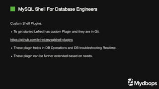 MySQL Shell For Database Engineers
Custom Shell Plugins.
https://github.com/lefred/mysqlshell-plugins
To get started Lefred has custom Plugin and they are in Git.
These plugin helps in DB Operations and DB troubleshooting Realtime.
These plugin can be further extended based on needs.
 