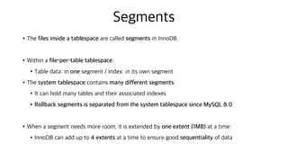 Segments
•The files inside a tablespace are called segments in InnoDB
•Within a file-per-table tablespace:
•Table data: in one segment / Index: in its own segment
•The system tablespace contains many different segments:
•It can hold many tables and their associated indexes
•Rollback segments is separated from the system tablespace since MySQL 8.0
•When a segment needs more room, it is extended by one extent (1MB) at a time:
•InnoDB can add up to 4 extents at a time to ensure good sequentiality of data
 