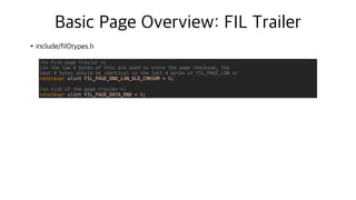 Basic Page Overview: FIL Trailer
•include/fil0types.h
/** File page trailer */
/** the low 4 bytes of this are used to store the page checksum, the
last 4 bytes should be identical to the last 4 bytes of FIL_PAGE_LSN */
constexpr ulint FIL_PAGE_END_LSN_OLD_CHKSUM = 8;
/** size of the page trailer */
constexpr ulint FIL_PAGE_DATA_END = 8;
 